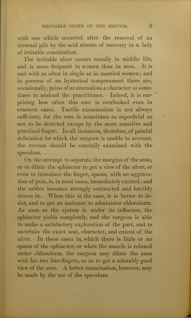 with one which occurred after the removal of an internal pile by the acid nitrate of mercury in a lady of irritable constitution. The irritable ulcer occurs usually in middle life, and is more frequent in women than in men. It is met with as often in single as in married women; and in persons of an hysterical temperament there are, occasionally, pains of so anomalous a character as some- times to mislead the practitioner. Indeed, it is sur- prising how often this sore is overlooked even in common cases. Tactile examination is not alvvavs J sufficient, for the sore is sometimes so superficial as not to be detected except by the most sensitive and practised finger. In all instances, therefore, of painful defecation for which the surgeon is unable to account, the rectum should be carefully examined with the speculum. On the attempt to separate the margins of the anus, or to dilate the sphincter to get a view of the ulcer, or even to introduce the finger, spasm, with an aggrava- tion of pain, is, in most cases, immediately excited; and the orifice becomes strongly contracted and forcibly drawn in. When this is the case, it is better to de- sist, and to get an assistant to administer chloroform. As soon as the system is under its influence, the sphincter yields completely, and the surgeon is able to make a satisfactory exploration of the part, and. to ascertain the exact seat, character, and extent of the ulcer. In those cases in which there is little or no spasm of the sphincter, or when the muscle is relaxed under chloroform, the surgeon may dilate the anus with his two fore-fingers, so as to get a tolerably good view of the sore. A better examination, however, may be made by the use of the speculum.