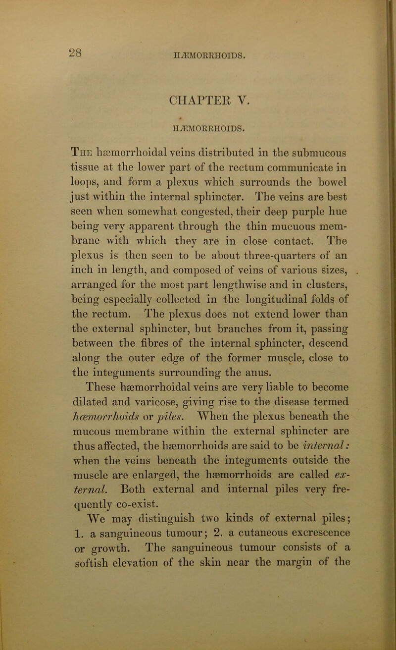 CHAPTER V. i «r HEMORRHOIDS. The licemorrhoidal veins distributed in the submucous tissue at the lower part of the rectum communicate in loops, and form a plexus which surrounds the bowel just within the internal sphincter. The veins are best seen when somewhat congested, their deep purple hue being very apparent through the thin mucuous mem- brane with which they are in close contact. The plexus is then seen to he about three-quarters of an inch in length, and composed of veins of various sizes, arranged for the most part lengthwise and in clusters, being especially collected in the longitudinal folds of the rectum. The plexus does not extend lower than the external sphincter, but branches from it, passing between the fibres of the internal sphincter, descend along the outer edge of the former muscle, close to the integuments surrounding the anus. These haemorrhoidal veins are very liable to become dilated and varicose, giving rise to the disease termed hcemorrhoids or piles. When the plexus beneath the mucous membrane within the external sphincter are thus affected, the haemorrhoids are said to be internal: when the veins beneath the integuments outside the muscle are enlarged, the haemorrhoids are called ex- ternal. Both external and internal piles very fre- quently co-exist. We may distinguish two kinds of external piles; 1. a sanguineous tumour; 2. a cutaneous excrescence or growth. The sanguineous tumour consists of a softish elevation of the skin near the margin of the