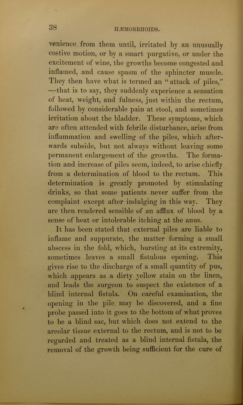 MMORRIIOIDS. venience from them until, irritated by an unusually costive motion, or by a smart purgative, or under the excitement of wine, the growths become congested and inflamed, and cause spasm of the sphincter muscle. They then have what is termed an u attack of piles,” —that is to say, they suddenly experience a sensation of heat, weight, and fulness, just within the rectum, followed by considerable pain at stool, and sometimes irritation about the bladder. These symptoms, which are often attended with febrile disturbance, arise from inflammation and swelling of the piles, which after- wards subside, but not always without leaving some permanent enlargement of the growths. The forma- tion and increase of piles seem, indeed, to arise chiefly from a determination of blood to the rectum. This determination is greatly promoted by stimulating drinks, so that some patients never suffer from the complaint except after indulging in this way. They are then rendered sensible of an afflux of blood by a sense of heat or intolerable itching at the anus. It has been stated that external piles are liable to inflame and suppurate, the matter forming a small abscess in the fold, which, bursting at its extremity, sometimes leaves a small fistulous opening. This gives rise to the discharge of a small quantity of pus, which appears as a dirty yellow stain on the linen, and leads the surgeon to suspect the existence of a blind internal fistula. On careful examination, the opening in the pile, may be discovered, and a fine probe passed into it goes to the bottom of what proves to be a blind sac, but which does not extend to the areolar tissue external to the rectum, and is not to be regarded and treated as a blind internal fistula, the removal of the growth being sufficient for the cure of