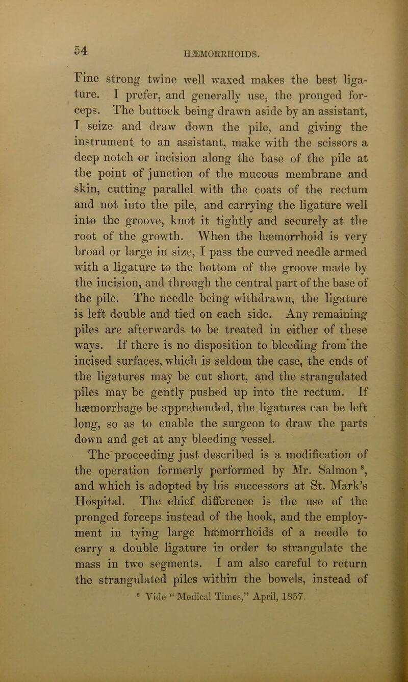 HAEMORRHOIDS. Fine strong twine well waxed makes the best liga- ture. 1 prefer, and generally use, the pronged for- ceps. The buttock being drawn aside by an assistant, I seize and draw down the pile, and giving the instrument to an assistant, make with the scissors a deep notch or incision along the base of the pile at the point of junction of the mucous membrane and skin, cutting parallel with the coats of the rectum and not into the pile, and carrying the ligature well into the groove, knot it tightly and securely at the root of the growth. When the haemorrhoid is very broad or large in size, I pass the curved needle armed with a ligature to the bottom of the groove made by the incision, and through the central part of the base of the pile. The needle being withdrawn, the ligature is left double and tied on each side. Any remaining piles are afterwards to be treated in either of these ways. If there is no disposition to bleeding from the incised surfaces, which is seldom the case, the ends of the ligatures may be cut short, and the strangulated piles may he gently pushed up into the rectum. If haemorrhage be apprehended, the ligatures can be left long, so as to enable the surgeon to draw the parts down and get at any bleeding vessel. The'proceeding just described is a modification of the operation formerly performed by Mr. Salmon8, and which is adopted by his successors at St. Mark’s Hospital. The chief difference is the use of the pronged forceps instead of the hook, and the employ- ment in tying large haemorrhoids of a needle to carry a double ligature in order to strangulate the mass in two segments. I am also careful to return the strangulated piles within the bowels, instead of 8 Vide “ Medical Times,” April, 1857.