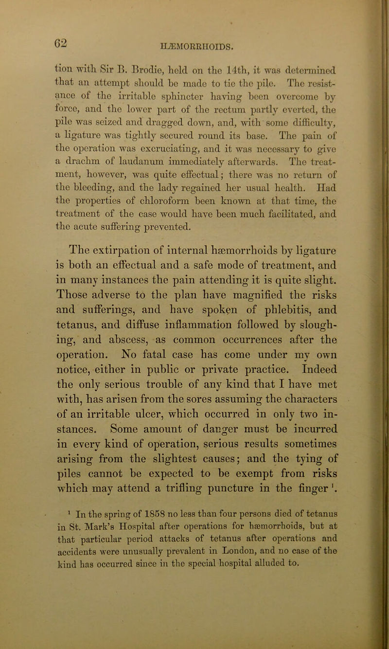 tion with Sir B. Brodie, hold on tho 14th, it was determined that an attempt should he made to tie the pile. The resist- ance of the irritable sphincter having been overcome by force, and the lower part of the rectum partly everted, the pile was seized and dragged down, and, with some difficulty, a ligature was tightly secured round its base. The pain of the operation was excruciating, and it was necessary to give a drachm of laudanum immediately afterwards. The treat- ment, however, was quite effectual; there was no return of the bleeding, and the lady regained her usual health. Had the properties of chloroform been known at that time, the treatment of the case would have been much facilitated, and the acute suffering prevented. The extirpation of internal haemorrhoids by ligature is both an effectual and a safe mode of treatment, and in many instances the pain attending it is quite slight. Those adverse to the plan have magnified the risks and sufferings, and have spoken of phlebitis, and tetanus, and diffuse inflammation followed by slough- ing, and abscess, as common occurrences after the operation. No fatal case has come under my own notice, either in public or private practice. Indeed the only serious trouble of any kind that I have met with, has arisen from the sores assuming the characters of an irritable ulcer, which occurred in only two in- stances. Some amount of danger must be incurred in every kind of operation, serious results sometimes arising from the slightest causes; and the tying of piles cannot be expected to be exempt from risks which may attend a trifling puncture in the finger '. 1 In the spring of 1858 no less than four persons died of tetanus in St. Mark’s Hospital after operations for haemorrhoids, but at that particular period attacks of tetanus after operations and accidents were unusually prevalent in London, and no case of the kind has occurred since in the special hospital alluded to.
