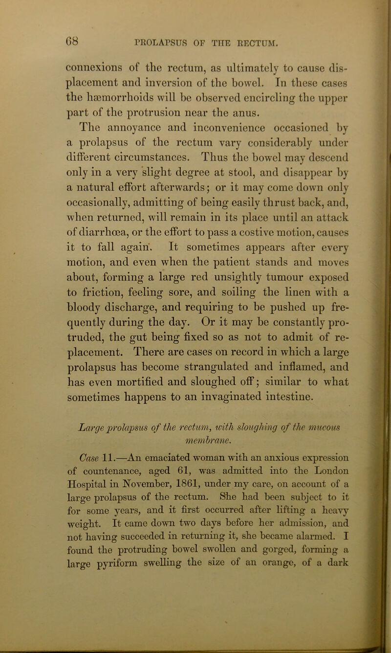 connexions of the rectum, as ultimately to cause dis- placement and inversion of the bowel. In these cases the haemorrhoids will be observed encircling the upper part of the protrusion near the anus. The annoyance and inconvenience occasioned by a prolapsus of the rectum vary considerably under different circumstances. Thus the bowel may descend only in a very slight degree at stool, and disappear by a natural effort afterwards; or it may come down only occasionally, admitting of being easily thrust back, and, when returned, will remain in its place until an attack of diarrhoea, or the effort to pass a costive motion, causes it to fall again. It sometimes appears after every motion, and even when the patient stands and moves about, forming a large red unsightly tumour exposed to friction, feeling sore, and soiling the linen with a bloody discharge, and requiring to be pushed up fre- quently during the day. Or it may be constantly pro- truded, the gut being fixed so as not to admit of re- placement. There are cases on record in which a large prolapsus has become strangulated and inflamed, and has even mortified and sloughed off; similar to what sometimes happens to an invaginated intestine. Large prolapsus of the rectum., with sloughing of the mucous membrane. Case 11.—An emaciated woman with an anxious expression of countenance, aged 61, was admitted into the London Hospital in November, 1861, under my care, on account of a large prolapsus of the rectum. She had been subject to it for some years, and it first occurred after lifting a heavy weight. It came down two days before her admission, and not having succeeded in returning it, she became alarmed. I found the protruding bowel swollen and gorged, forming a large pyriform swelling the size of an orange, of a dark