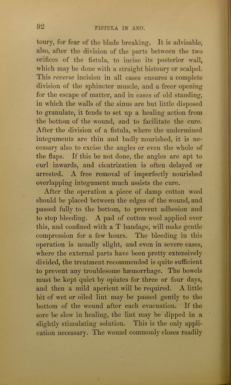 toury, for fear of the blade breaking. It is advisable, also, after the division of the parts between the two orifices of the fistula, to incise its posterior wall, which may be done with a straight bistoury or scalpel. This reverse incision in all cases ensures a complete division of the sphincter muscle, and a freer opening for the escape of matter, and in cases of old standing, in which the walls of the sinus are but little disposed to granulate, it tends to set up a healing action from the bottom of the wound, and to facilitate the cure. After the division of a fistula, where the undermined integuments are thin and badly nourished, it is ne- cessary also to excise the angles or even the whole of the flaps. If this be not done, the angles are apt to curl inwards, and cicatrization is often delayed or arrested. A free removal of imperfectly nourished overlapping integument much assists the cure. After the operation a piece of damp cotton wool should be placed between the edges of the wound, and passed fully to the bottom, to prevent adhesion and to stop bleeding. A pad of cotton wool applied over this, and confined with a T bandage, will make gentle compression for a fewr hours. The bleeding in this operation is usually slight, and even in severe cases, where the external parts have been pretty extensively divided, the treatment recommended is quite sufficient to prevent any troublesome haemorrhage. The bowels must be kept quiet by opiates for three or four days, and then a mild aperient wall be required. A little bit of wet or oiled lint may be passed gently to the bottom of the wound after each evacuation. If the sore be slow in healing, the lint may be dipped in a slightly stimulating solution. This is the only appli- cation necessary. The wound commonly closes readily