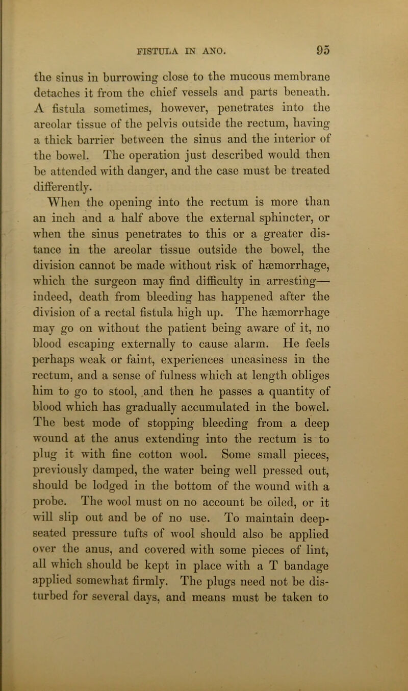 the sinus in burrowing close to the mucous membrane detaches it from the chief vessels and parts beneath. A fistula sometimes, however, penetrates into the areolar tissue of the pelvis outside the rectum, having a thick barrier between the sinus and the interior of the bowel. The operation just described would then he attended with danger, and the case must he treated differently. When the opening into the rectum is more than an inch and a half above the external sphincter, or when the sinus penetrates to this or a greater dis- tance in the areolar tissue outside the bowel, the division cannot be made without risk of haemorrhage, which the surgeon may find difficulty in arresting— indeed, death from bleeding has happened after the division of a rectal fistula high up. The haemorrhage may go on without the patient being aware of it, no blood escaping externally to cause alarm. He feels perhaps wTeak or faint, experiences uneasiness in the rectum, and a sense of fulness which at length obliges him to go to stool, and then he passes a quantity of blood which has gradually accumulated in the bowel. The best mode of stopping bleeding from a deep wound at the anus extending into the rectum is to plug it with fine cotton wool. Some small pieces, previously damped, the water being well pressed out, should be lodged in the bottom of the wound with a probe. The wool must on no account be oiled, or it will slip out and be of no use. To maintain deep- seated pressure tufts of wool should also be applied over the anus, and covered with some pieces of lint, all which should be kept in place with a T bandage applied somewhat firmly. The plugs need not be dis- turbed for several days, and means must be taken to