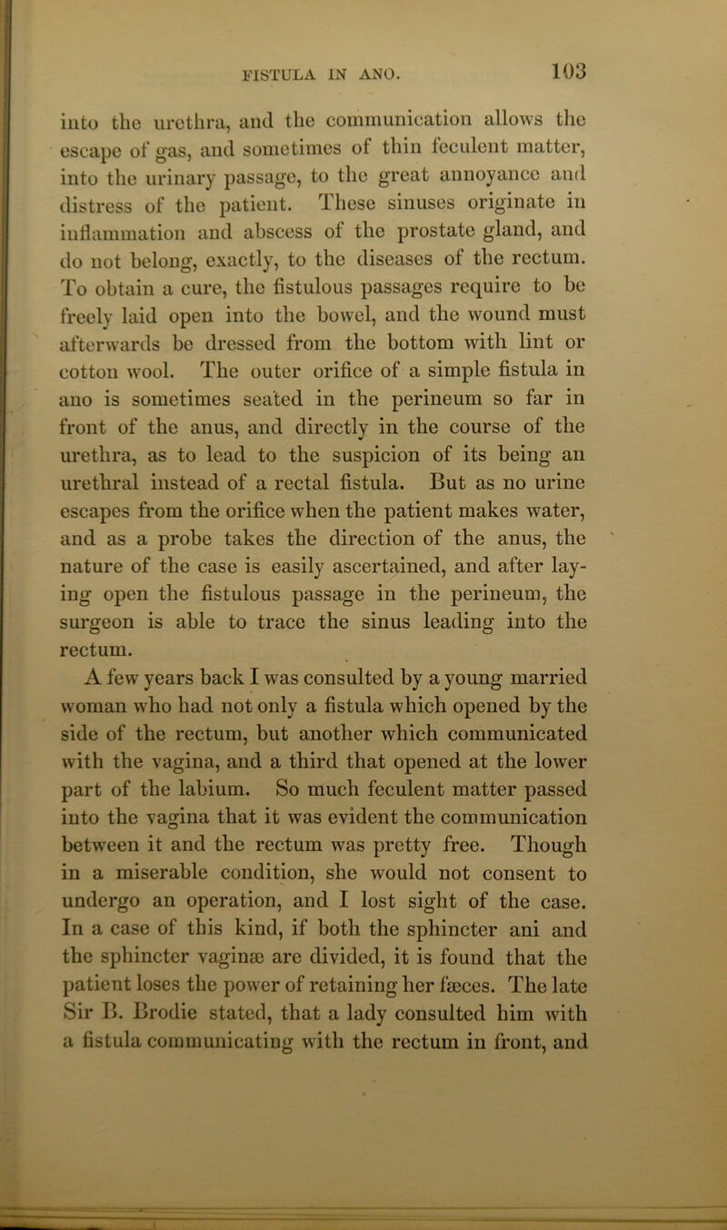 into the urethra, and the communication allows the escape of gas, and sometimes of thin feculent matter, into the urinary passage, to the great annoyance and distress of the patient. 1 hese sinuses originate in inflammation and abscess ot the prostate gland, and do not belong, exactly, to the diseases ol the rectum. To obtain a cure, the fistulous passages require to he freely laid open into the bowel, and the wound must afterwards be dressed from the bottom with lint or cotton wool. The outer orifice of a simple fistula in ano is sometimes seated in the perineum so far in front of the anus, and directly in the course of the urethra, as to lead to the suspicion of its being an urethral instead of a rectal fistula. But as no urine escapes from the orifice when the patient makes water, and as a probe takes the direction of the anus, the nature of the case is easily ascertained, and after lay- ing open the fistulous passage in the perineum, the surgeon is able to trace the sinus leading into the rectum. A few years back I was consulted by a young married woman who had not only a fistula which opened by the side of the rectum, but another which communicated with the vagina, and a third that opened at the lower part of the labium. So much feculent matter passed into the vagina that it was evident the communication between it and the rectum was pretty free. Though in a miserable condition, she would not consent to undergo an operation, and I lost sight of the case. In a case of this kind, if both the sphincter ani and the sphincter vaginae are divided, it is found that the patient loses the power of retaining her faeces. The late Sir B. Brodie stated, that a lady consulted him with a fistula communicating with the rectum in front, and