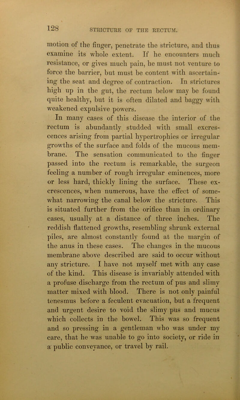 motion of the finger, penetrate the stricture, and thus examine its whole extent. If he encounters much resistance, or gives much pain, he must not venture to force the barrier, but must be content with ascertain- ing the seat and degree of contraction. In strictures high up in the gut, the rectum below may be found quite healthy, but it is often dilated and baggy with weakened expulsive powers. In many cases of this disease the interior of the rectum is abundantly studded with small excres- cences arising from partial hypertrophies or irregular growths of the surface and folds of the mucous mem- brane. The sensation communicated to the finger passed into the rectum is remarkable, the surgeon feeling a number of rough irregular eminences, more or less hard, thickly lining the surface. These ex- crescences, when numerous, have the effect of some- what narrowing the canal below the stricture. This is situated further from the orifice than in ordinary cases, usually at a distance of three inches. The reddish flattened growths, resembling shrunk external piles, are almost constantly found at the margin of the anus in these cases. The changes in the mucous membrane above described are said to occur without any stricture. I have not myself met with any case of the kind. This disease is invariably attended with a profuse discharge from the rectum of pus and slimy matter mixed with blood. There is not only painful tenesmus before a feculent evacuation, but a frequent and urgent desire to void the slimy pus and mucus which collects in the bowel. This was so frequent and so pressing in a gentleman who was under my care, that he was unable to go into society, or ride in a public conveyance, or travel by rail.