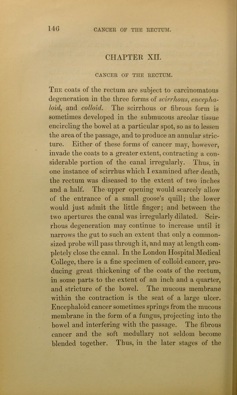 14G CHAPTER XII. CANCER OF THE RECTUM. The coats of the rectum are subject to carcinomatous degeneration in the three forms of scirrhous, encepha- loid, and colloid. The scirrhous or fibrous form is sometimes developed in the submucous areolar tissue encircling the bowel at a particular spot, so as to lessen the area of the passage, and to produce an annular stric- ture. Either of these forms of cancer may, however, invade the coats to a greater extent, contracting a con- siderable portion of the canal irregularly. Thus, in one instance of scirrhus which I examined after death, the rectum was diseased to the extent of two inches and a half. The upper opening would scarcely allow of the entrance of a small goose’s quill; the lower would just admit the little finger; and between the two apertures the canal was irregularly dilated. Scir- rhous degeneration may continue to increase until it narrows the gut to such an extent that only a common- sized probe will pass through it, and may at length com- pletely close the canal. In the London Hospital Medical College, there is a fine specimen of colloid cancer, pro- ducing great thickening of the coats of the rectum, in some parts to the extent of an inch and a quarter, and stricture of the bowel. The mucous membrane within the contraction is the seat of a large ulcer. Encephaloid cancer sometimes springs from the mucous membrane in the form of a fungus, projecting into the bowel and interfering with the passage. The fibrous cancer and the soft medullary not seldom become blended together. Thus, in the later stages of the