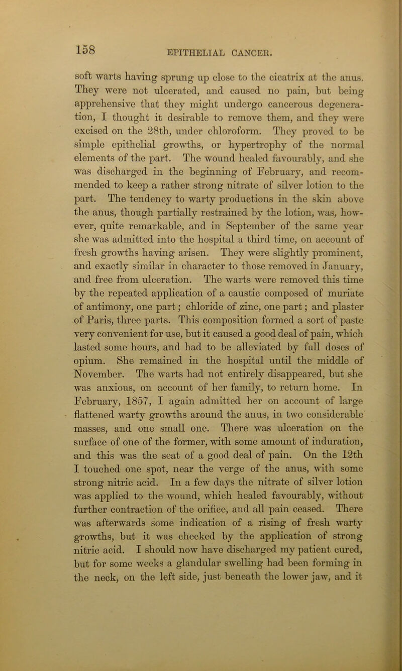 soft warts having sprung up close to the cicatrix at the anus. They were not ulcerated, and caused no pain, hut being apprehensive that they might undergo cancerous degenera- tion, I thought it desirable to remove them, and they were excised on the 28th, under chloroform. They proved to be simple epithelial growths, or hypertrophy of the normal elements of the part. The wound healed favourably, and she was discharged in the beginning of February, and recom- mended to keep a rather strong nitrate of sdver lotion to the part. The tendency to warty productions in the skin above the anus, though partially restrained by the lotion, was, how- ever, quite remarkable, and in September of the same year she was admitted into the hospital a third time, on account of fresh growths having arisen. They were slightly prominent, and exactly similar in character to those removed in January, and free from ulceration. The warts were removed this time by the repeated application of a caustic composed of muriate of antimony, one part; chloride of zinc, one part; and plaster of Paris, three parts. This composition formed a sort of paste very convenient for use, but it caused a good deal of pain, which lasted some hours, and had to be alleviated by full doses of opium. She remained in the hospital until the middle of November. The warts had not entirely disappeared, but she was anxious, on account of her family, to return home. In February, 1857, I again admitted her on account of large flattened warty growths around the anus, in two considerable masses, and one small one. There was ulceration on the surface of one of the former, with some amount of induration, and this was the seat of a good deal of pain. On the 12th I touched one spot, near the verge of the anus, with some strong nitric acid. In a few days the nitrate of silver lotion was applied to the wound, which healed favourably, without further contraction of the orifice, and all pain ceased. There was afterwards some indication of a rising of fresh warty growths, but it was checked by the application of strong nitric acid. I should now have discharged my patient cured, but for some weeks a glandular swelling had been forming in the neck, on the left side, just beneath the lower jaw, and it