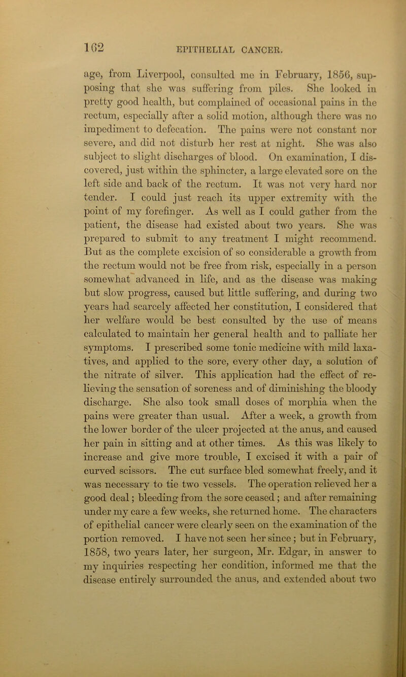 age, from Liverpool, consulted me in February, 1856, sup- posing tliat sbe was suffering from piles. She looked in pretty good health, but complained of occasional pains in the rectum, especially after a solid motion, although there was no impediment to defecation. The pains were not constant nor severe, and did not disturb her rest at night. She was also subject to slight discharges of blood. On examination, I dis- covered, just within the sphincter, a large elevated sore on the left side and back of the rectum. It was not very hard nor tender. I could just reach its upper extremity with the point of my forefinger. As well as I could gather from the patient, the disease had existed about two years. She was prepared to submit to any treatment I might recommend. But as the complete excision of so considerable a growth from the rectum would not be free from risk, especially in a person somewhat advanced in life, and as the disease was making but slow progress, caused but little suffering, and during two years had scarcely affected her constitution, I considered that her welfare would be best consulted by the use of means calculated to maintain her general health and to palliate her symptoms. I prescribed some tonic medicine with mild laxa- tives, and applied to the sore, every other day, a solution of the nitrate of silver. This application had the effect of re- lieving the sensation of soreness and of diminishing the bloody discharge. She also took small doses of morphia when the pains were greater than usual. After a week, a growth from the lower border of the ulcer projected at the anus, and caused her pain in sitting and at other times. As this was likely to increase and give more trouble, I excised it with a pair of curved scissors. The cut surface bled somewhat freely, and it was necessary to tie two vessels. The operation relieved her a good deal; bleeding from the sore ceased; and after remaining under my care a few weeks, she returned home. The characters of epithelial cancer were clearly seen on the examination of the portion removed. I have not seen her since; but in February, 1858, two years later, her surgeon, Mr. Edgar, in answer to my inquiries respecting her condition, informed me that the disease entirely surrounded the anus, and extended about two