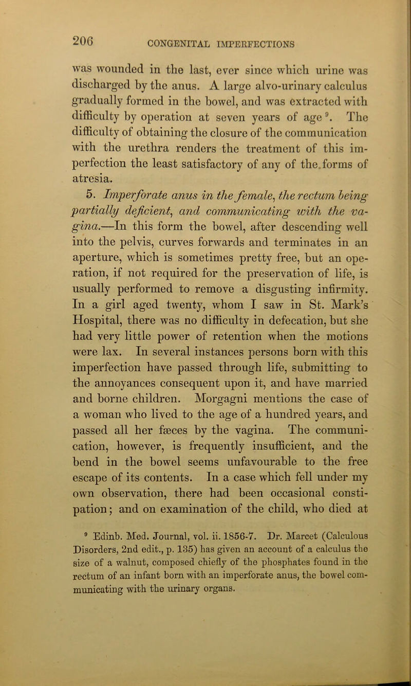 was wounded in the last, ever since which urine was discharged by the anus. A large alvo-urinary calculus gradually formed in the bowel, and was extracted with difficulty by operation at seven years of age 9. The difficulty of obtaining the closure of the communication with the urethra renders the treatment of this im- perfection the least satisfactory of any of the. forms of atresia. 5. Imperforate anus in the female, the rectum being partially deficient, and communicating with the va- gina.—In this form the bowel, after descending well into the pelvis, curves forwards and terminates in an aperture, which is sometimes pretty free, but an ope- ration, if not required for the preservation of life, is usually performed to remove a disgusting infirmity. In a girl aged twenty, whom I saw in St. Mark’s Hospital, there was no difficulty in defecation, but she had very little power of retention when the motions were lax. In several instances persons born with this imperfection have passed through life, submitting to the annoyances consequent upon it, and have married and borne children. Morgagni mentions the case of a woman who lived to the age of a hundred years, and passed all her faeces by the vagina. The communi- cation, however, is frequently insufficient, and the bend in the bowel seems unfavourable to the free escape of its contents. In a case which fell under my own observation, there had been occasional consti- pation ; and on examination of the child, who died at 9 Edinb. Med. Journal, vol. ii. 1856-7. Dr. Marcet (Calculous Disorders, 2nd edit., p. 135) lias given an account of a calculus the size of a walnut, composed chiefly of the phosphates found in the rectum of an infant born with an imperforate anus, the bowel com- municating with the urinary organs.