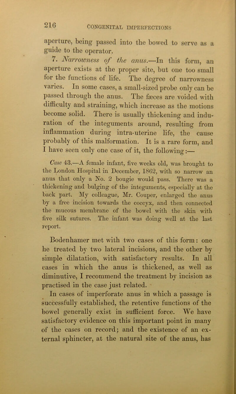 21G aperture, being passed into the bowed to serve as a guide to the operator. 7. Narrowness of the anus.—In this form, an aperture exists at the proper site, but one too small lor the functions of life. The degree of narrowness varies. In some cases, a small-sized probe only can be passed through the anus. The faeces are voided with difficulty and straining, which increase as the motions become solid. There is usually thickening and indu- ration of the integuments around, resulting from inflammation during intra-uterine life, the cause probably of this malformation. It is a rare form, and I have seen only one case of it, the following:— Case 43.—A female infant, five weeks old, was brought to the London Hospital in December, 1862, with so narrow an anus that only a Ho. 2 bougie would pass. There was a thickening and bulging of the integuments, especially at the back part. My colleague, Mr. Couper, enlarged the anus by a free incision towards the coccyx, and then connected the mucous membrane of the bowel with the skin with five silk sutures. The infant was doing well at the last report. Bodenhamer met with two cases of this form: one he treated by two lateral incisions, and the other by simple dilatation, with satisfactory results. In all cases in which the anus is thickened, as well as diminutive, I recommend the treatment by incision as practised in the case just related. In cases of imperforate anus in which a passage is successfully established, the retentive functions of the bowel generally exist in sufficient force. We have satisfactory evidence on this important point in many of the cases on record; and the existence of an ex- ternal sphincter, at the natural site of the anus, has