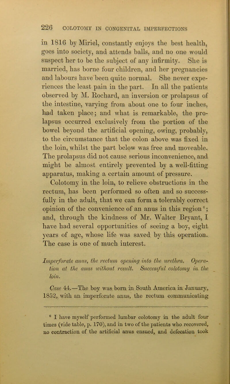 in 1816 by Miriel, constantly enjoys the best health, goes into society, and attends balls, and no one would suspect her to be the subject of any infirmity. She is married, has borne four children, and her pregnancies and labours have been quite normal. She never expe- riences the least pain in the part. In all the patients observed by M. Rochard, an inversion or prolapsus of the intestine, varying from about one to four inches, had taken place; and what is remarkable, the pro- lapsus occurred exclusively from the portion of the bowel beyond the artificial opening, owing, probably, to the circumstance that the colon above was fixed in the loin, whilst the part below was free and moveable. The prolapsus did not cause serious inconvenience, and might be almost entirely prevented by a well-fitting apparatus, making a certain amount of pressure. Colotomy in the loin, to relieve obstructions in the rectum, has been performed so often and so success- fully in the adult, that we can form a tolerably correct opinion of the convenience of an anus in this region6; and, through the kindness of Mr. Walter Bryant, I have had several opportunities of seeing a boy, eight years of age, whose life was saved by this operation. The case is one of much interest. Imperforate anus, the rectum opening into the urethra. Opera- tion at the anus without result. Successful colotomy in the loin. Case 44.—The boy was horn in South America in January, 1852, with an imperforate anus, the rectum communicating 6 I have myself performed lumbar colotomy in the adult four times (vide table, p. 170), and in two of the patients who recovered, no contraction of the artificial anus ensued, and defecation took