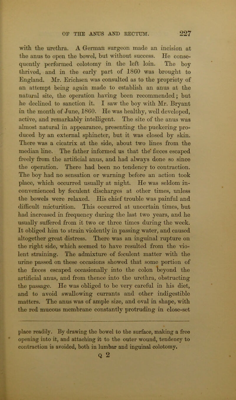 with the urethra. A German surgeon made an incision at the anus to open the bowel, but without success. lie conse- quently performed colotomy in the left loin. The boy thrived, and in the early part of 1860 was brought to England. Mr. Erichsen was consulted as to the propriety of an attempt being again made to establish an anus at the natural site, the operation having been recommended; but he declined to sanction it. I saw the boy with Mr. Bryant in the month of June, 1860. He was healthy, well developed, active, and remarkably intelligent. The site of the anus was almost natural in appearance, presenting the puckering pro- duced by an external sphincter, but it was closed by skin. There was a cicatrix at the side, about two lines from the median line. The father informed us that the faeces escaped freely from the artificial anus, and had always done so since the operation. There had been no tendency to contraction. The boy had no sensation or warning before an action took place, which occurred usually at night. He was seldom in- convenienced by feculent discharges at other times, unless the bowels were relaxed. His chief trouble was painful and difficult micturition. This occurred at uncertain times, but had increased in frequency during the last two years, and he usually suffered from it two or three times during the week. It obliged him to strain violently in passing water, and caused altogether great distress. There was an inguinal rupture on the right side, which seemed to have resulted from the vio- lent straining. The admixture of feculent matter with the urine passed on these occasions showed that some portion of the faeces escaped occasionally into the colon beyond the artificial anus, and from thence into the urethra, obstructing the passage. He was obliged to be very careful in his diet, and to avoid swallowing currants and other indigestible matters. The anus was of ample size, and oval in shape, with the red mucous membrane constantly protruding in close-set place readily. By drawing the bowel to the surface, making a free opening into it, and attaching it to the outer wound, tendency to contraction is avoided, both in lumbar and inguinal colotomy. Q 2