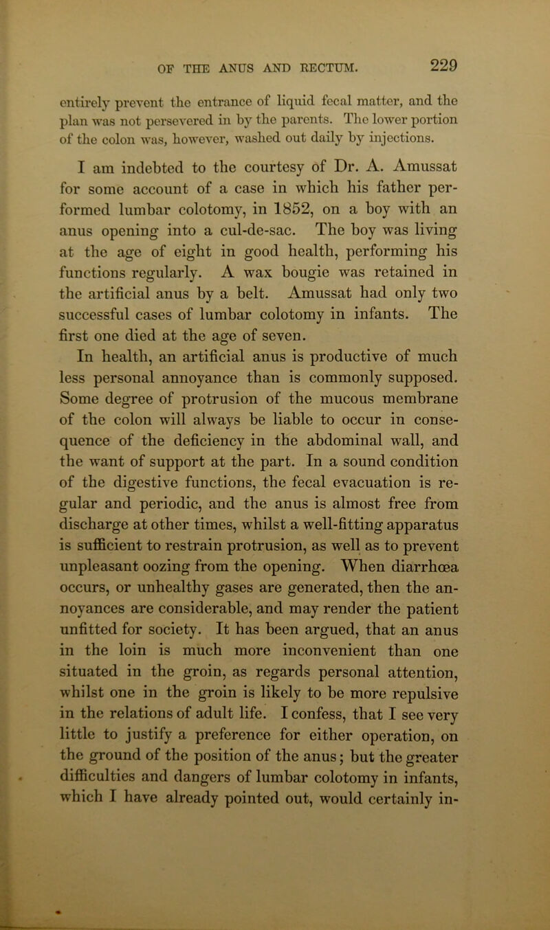 entirely prevent the entrance of liquid fecal matter, and the plan was not persevered in by the parents. The lower portion of the colon was, however, washed out daily by injections. I am indebted to the courtesy of Dr. A. Amussat for some account of a case in which his father per- formed lumbar colotomy, in 1852, on a boy with an anus opening into a cul-de-sac. The boy was living at the age of eight in good health, performing his functions regularly. A wax bougie was retained in the artificial anus by a belt. Amussat had only two successful cases of lumbar colotomy in infants. The first one died at the age of seven. In health, an artificial anus is productive of much less personal annoyance than is commonly supposed. Some degree of protrusion of the mucous membrane of the colon will always be liable to occur in conse- quence of the deficiency in the abdominal wall, and the want of support at the part. In a sound condition of the digestive functions, the fecal evacuation is re- gular and periodic, and the anus is almost free from discharge at other times, whilst a well-fitting apparatus is sufficient to restrain protrusion, as well as to prevent unpleasant oozing from the opening. When diarrhoea occurs, or unhealthy gases are generated, then the an- noyances are considerable, and may render the patient unfitted for society. It has been argued, that an anus in the loin is much more inconvenient than one situated in the groin, as regards personal attention, whilst one in the groin is likely to be more repulsive in the relations of adult life. I confess, that I see very little to justify a preference for either operation, on the ground of the position of the anus; but the greater difficulties and dangers of lumbar colotomy in infants, which I have already pointed out, would certainly in-