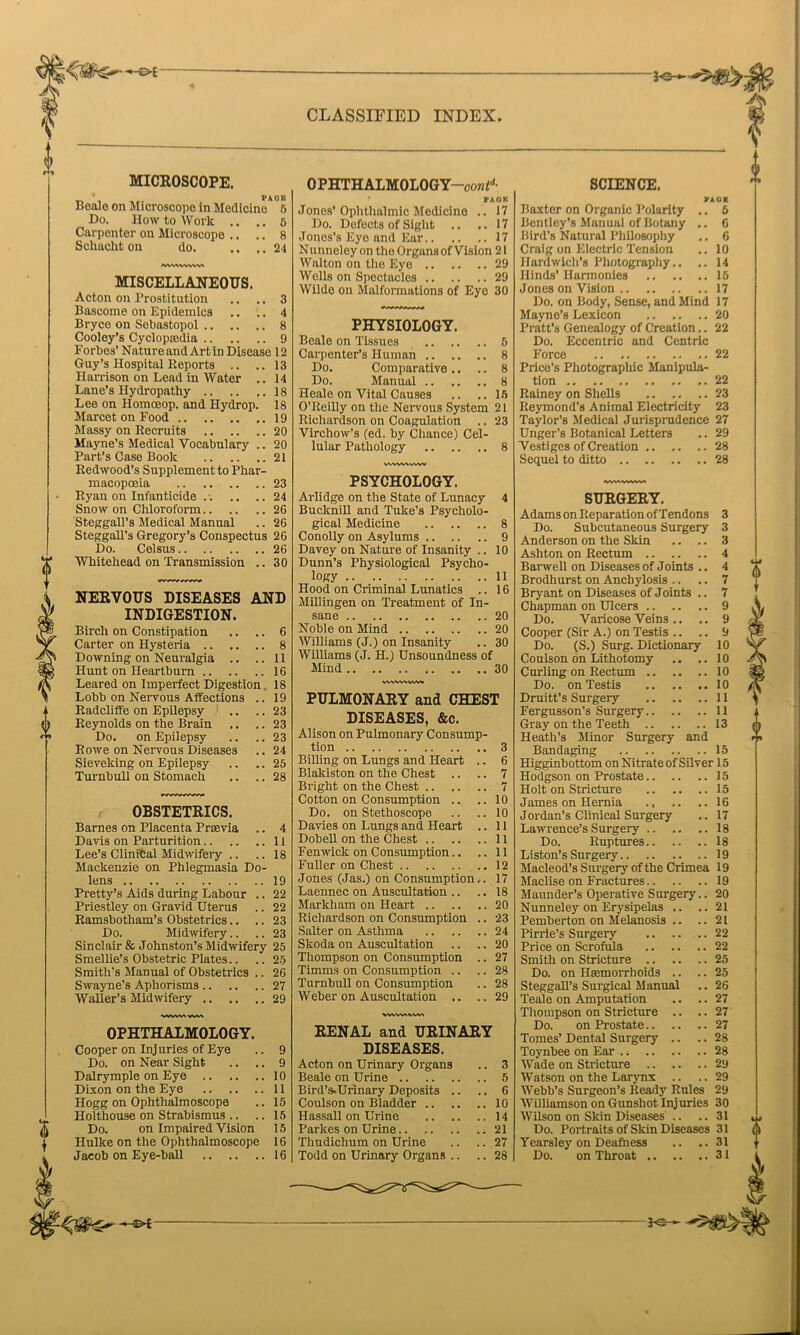 MICROSCOPE. _ ' PAOIl Beale on Microscope in Medicine 5 Do. How to Work .. .. 5 Carpenter on Microscope .. .. 8 Sckackt on do. .. .. 24 SAMWWW MISCELLANEOUS. Acton on Prostitution .. .. 3 Bascome on Epidemics .. .. 4 Bryce on Sebastopol 8 Cooley’s Cyclopaedia 9 Forbes' Nature and Art in Disease 12 Guy’s Hospital Reports .. ..13 Harrison on Lead in Water .. 14 Lane’s Hydropathy 18 Lee on Homceop. and Hydrop. 18 Marcet on Food ,.19 Massy on Recruits 20 Mayne’s Medical Vocabulary .. 20 Part’s Case Book 21 Redwood’s Supplement to Phar- macopoeia 23 Ryan on Infanticide .-. .. ..24 Snow on Chloroform 26 Steggall’s Medical Manual .. 26 Steggall’s Gregory’s Conspectus 26 Do. Celsus 26 Whitehead on Transmission .. 30 NERVOUS DISEASES AND INDIGESTION. Birch on Constipation Carter on Hysteria .. .. Downing on Neuralgia .. Hunt on Heartburn Leared on Imperfect Digestion Lobb on Nervous Affections Radcliffe on Epilepsy Reynolds on the Brain Do. on Epilepsy Rowe on Nervous Diseases Sieveking on Epilepsy Turnbull on Stomach 6 8 11 16 18 19 23 23 23 24 25 28 OBSTETRICS. Barnes on Placenta Prasvia .. 4 Davis on Parturition 11 Lee’s Clinital Midwifery .. .. 18 Mackenzie on Phlegmasia Do- lens 19 Pretty’s Aids during Labour .. 22 Priestley on Gravid Uterus .. 22 Ramsbotham’s Obstetrics.. .. 23 Do. Midwifery.. .. 23 Sinclair & Johnston’s Midwifery 25 Smellie’s Obstetric Plates.. .. 25 Smith’s Manual of Obstetrics .. 26 Swayne’s Aphorisms 27 Waller’s Midwifery 29 9 9 10 11 15 15 15 16 OPHTHALMOLOGY. Cooper on Injuries of Eye Do. on Near Sight Dalrymple on Eye .. .. Dixon on the Eye .. .. Hogg on Ophthalmoscope Holthouse on Strabismus .. Do. on Impaired Vision Hulke on the Ophthalmoscope OPHTHALMOLOGY—Con2d- * PA OK Jones’Ophthalmic Medicine .. 17 Do. Defects of Sight .. .. 17 Jones’s Eye and Ear 17 Nunneley on the Organs of Vision 21 Walton on the Eye 29 Wells on Spectacles 29 Wilde on Malformations of Eye 30 PHYSIOLOGY. Beale on Tissues Carpenter’s Human 8 Do. Comparative .. .. 8 Do. Manual 8 Heale on Vital Causes .. ..15 O’Reilly on the Nervous System 21 Richardson on Coagulation .. 23 Virchow’s (ed. by Chance) Cel- lular Pathology 8 vwvwwvv PSYCHOLOGY. Arlidge on the State of Lunacy 4 Bueknill and Tuke’s Psycholo- gical Medicine 8 Conolly on Asylums 9 Davey on Nature of Insanity .. 10 Dunn’s Physiological Psycho- logy 11 Hood on Criminal Lunatics .. 16 Millingen on Treatment of In- sane 20 Noble on Mind 20 Williams (J.) on Insanity .. 30 Williams (J. H.) Unsoundness of Mind 30 VWWVWVM PULMONARY and CHEST DISEASES, &c. Alison on Pulmonary Consump- tion 3 Billing on Lungs and Heart .. 6 Blakiston on the Chest .. .. 7 Bright on the Chest 7 Cotton on Consumption .. .. 10 Do. on Stethoscope .. .. 10 Davies on Lungs and Heart .. 11 Dobell on the Chest 11 Fenwick on Consumption.. ..11 Fuller on Chest 12 Jones (Jas.) on Consumption.. 17 Laennec on Auscultation .. .. 18 Markham on Heart 20 Richardson on Consumption .. 23 Salter on Asthma 24 Skoda on Auscultation .. .. 20 Thompson on Consumption .. 27 Timms on Consumption .. .. 28 Turnbull on Consumption .. 28 Weber on Auscultation .. ..29 WVWIVWA RENAL and URINARY DISEASES. Acton on Urinary Organs .. 3 Beale on Urine 5 Bird’s.Urinary Deposits .. .. 6 Coulson on Bladder 10 Hassall on Urine 14 Parkes on Urine 21 Thudichum on Urine .. .. 27 SCIENCE. PAGX Baxter on Organic Polarity .. 5 Bentley’s Manual of Botany .. 6 Bird’s Natural Philosophy .. 6 Craig on Electric Tension .. 10 Hardwich’s Photography.. .. 14 Hinds’ Harmonies 15 Jones on Vision 17 Do. on Body, Sense, and Mind 17 Mayne’s Lexicon 20 Pratt’s Genealogy of Creation.. 22 Do. Eccentric and Centric Force 22 Price’s Photographic Manipula- tion 22 Rainey on Shells 23 Reymond’s Animal Electricity 23 Taylor’s Medical Jurisprudence 27 Unger’s Botanical Letters .. 29 Vestiges of Creation 28 Sequel to ditto 28 SURGERY. Adams on Reparation of Tendons 3 Do. Subcutaneous Surgery 3 Anderson on the Skin .. .. 3 Ashton on Rectum 4 Barwell on Diseases of Joints .. 4 Brodhurst on Anchylosis .. .. 7 Bryant on Diseases of Joints .. 7 Chapman on Ulcers 9 Do. Varicose Veins .. .. 9 Cooper (Sir A.) on Testis .. .. 9 Do. (S.) Surg. Dictionary 10 Coulson on Lithotomy .. ..10 Curling on Rectum 10 Do. on Testis 10 Druitt’s Surgery 11 Fergusson’s Surgery 11 Gray on the Teeth 13 Heath’s Minor Surgery and Bandaging 15 Higginbottom on Nitrate of Silver 15 Hodgson on Prostate 15 Holt on Stricture 15 James on Hernia 16 Jordan’s Clinical Surgery .. 17 Lawrence’s Surgery 18 Do. Ruptures 18 Liston’s Surgery 19 Macleod’s Surgery of the Crimea 19 Maclise on Fractures 19 Maunder’s Operative Surgery.. 20 Nunneley on Erysipelas .. ..21 Pemberton on Melanosis .. ..21 Pirrie's Surgery 22 Price on Scrofula 22 Smith on Stricture 25 Do. on Haemorrhoids .. .. 25 Steggall’s Surgical Manual .. 26 Teale on Amputation .. .. 27 Thompson on Stricture .. .. 27 Do. on Prostate 27 Tomes’Dental Surgery .. ..28 Toynbee on Ear 28 Wade on Stricture 29 Watson on the Larynx .. .. 29 Webb’s Surgeon’s Ready Rules 29 Williamson on Gunshot Injuries 30 Wilson on Skin Diseases .. .. 31 Do. Portraits of Skin Diseases 31 Yearsley on Deafness .. .. 31