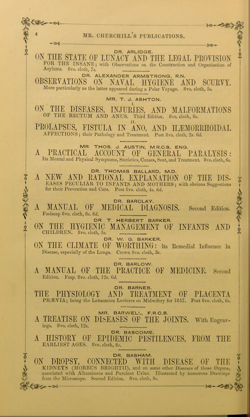 / V A mr. Churchill’s publications. —©►£ 3-0- t DR. ARLIDGE. ON THE STATE OF LUNACY AND THE LEGAL PROVISION FOR THE INSANE; with Observations on the Construction and Organisation of Asylums. 8vo. cloth, 7s. DR. ALEXANDER ARMSTRONG, R.N. OBSERVATIONS ON NAVAL HYGIENE AND SCURVY. More particularly as the latter appeared during a Polar Voyage. 8vo. cloth, 5s. MR. T. J. ASHTON. ON THE DISEASES, INJURIES, AND MALFORMATIONS Oh 1UE RECTUM AND ANUS. Third Edition. 8vo. cloth, 8s. PROLAPSUS, FISTULA IN ANO, AND HiEMORRHOIDAL AFFECTIONS; their Pathology and Treatment. Post 8vo. cloth, 2s. 6d. MR. THOS. J. AUSTIN, M.R.C.S, ENG. A PRACTICAL ACCOUNT OF GENERAL PARALYSIS: Its Mental and Physical Symptoms, Statistics, Causes, Seat, and Treatment. 8vo. cloth, 6s. v\w sw\. wvw\ v-vvyw II l I f 0 DR. THOMAS BALLARD, M.D. A NEW AND RATIONAL EXPLANATION OF THE DIS- EASES PECULIAR TO INFANTS AND MOTHERS; with obvious Suggestions for their Prevention and Cure. Post 8vo. cloth, 4s. 6d. DR. BARCLAY. A MANUAL OF MEDICAL DIAGNOSIS. Second Edition. Foolscap 8vo. cloth, 8s. 6d. „„ DR. T HERBERT BARKER. ON THE HYGIENIC MANAGEMENT OF INFANTS AND CHILDREN. 8vo. cloth, 5s. „ DR. W. G. BARKER. ON THE CLIMATE OF WORTHING: its Remedial Influence in Disease, especially of the Lungs. Crown 8vo. cloth, 3s. DR. BARLOW. A MANUAL OF THE PRACTICE OF MEDICINE. Second Edition. Fcap. 8vo, cloth, 12s. 6d. DR. BARNES. TOE PHYSIOLOGY AND TREATMENT OF PLACENTA PRiEVIA; being the Lettsomian Lectures on Midwifery for 1857. Post 8vo. cloth, 6s. 'VW> MR. BARWELL, F.R.C.S. A TREATISE ON DISEASES OF THE JOINTS. With Eng™-- ings. 8vo. cloth, 12s. DR. BASCOME. A HISTORY OF EPIDEMIC PESTILENCES, FROM TOE EARLIEST AGES. 8vo. cloth, 8s. DR. BASHAM. ON DROPSY, CONNECTED WITH DISEASE OF TOE KIDNEYS (MORBUS BRIGI1TII), and on some other Diseases of those Organs, associated with Albuminous and Purulent Urine. Illustrated by numerous Drawings from the Microscope. Second Edition. 8vo. cloth, 9s. ' ye-