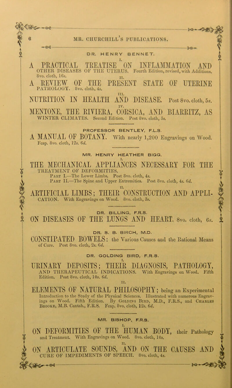 -©* -*e- DR. HENRY BENNET. A PRACTICAL TREATISE' ON INFLAMMATION AND OTHER DISEASES OF THE UTERUS. Fourth Edition, revised, wit.]. Addition.,. 8vo. cloth, 16s. jj A EEYIEW OF THE PEESENT STATE OF UTEEINE PATHOLOGY. Svo. cloth, 4s. hi. NUTRITION IN HEALTH AND DISEASE. Post s™. doth, 5*. IV. MENTONE, THE RIVIERA, CORSICA, AND BIARRITZ, AS WINTER CLIMATES. Second Edition. Post 8vo. cloth, 5s. PROFESSOR BENTLEY, F.L.S. A MANUAL OF BOTANY, with nearly 1,200 Engravings on Wood. Fcap. 8 vo. cloth, 12s. 6d. wwwvnwtwwvxww MR. HENRY HEATHER BIGG. THE MECHANICAL APPLIANCES NECESSAEY FOE THE TREATMENT OF DEFORMITIES. Part I.—The Lower Limbs. Post 8vo. cloth, 4s. Part II.—The Spine and Upper Extremities. Post 8vo. cloth, 4s. Gd. AETIFICIAL LIMBS; THEIeWsTEUCTION AND APPLI- CATION. With Engravings on Wood. 8vo. cloth, 3s. DR. BILLING, F.R.S. A ON DISEASES OF THE LUNOS AND HEAET. Svo. doth, c. t DR. S. B. BIRCH, M.D. CONSTIPATED BOWELS : the Various Causes and the Rational Means of Cure. Post 8vo. cloth, 2s. Gd. DR. GOLDING BIRD, F.R.S. UEINAEY DEPOSITS; TIIEIE DIAGNOSIS, PATHOLOGY, AND THERAPEUTICAL INDICATIONS. With Engravings on Wood. Fifth Edition. Post 8vo. cloth, 10s. Gd. ir. ELEMENTS OF NATUEAL PHILOSOPHY; being an Experimental Introduction to the Study of the Physical Sciences. Illustrated with numerous Engrav- ings on Wood. Fifth Edition. By Golding Bird, M.D., F.R.S., and Charles Brooke, M.B. Cantab., F.R.S. Fcap. 8vo. cloth, 12s. Gd. VWVIAWV4VWVAAWVWV MR. BISHOP, F.R.S. ON DEFORMITIES OF THE HUMAN BODY, their Pathology and Treatment. With Engravings on Wood. Svo. cloth, 10s. }/ ON ARTICULATE SOUNDS, AND ON THE CAUSES AND ¥ CURE OF IMPEDIMENTS OF SPEECH. Svo. cloth, 4s. ? 3o ►'