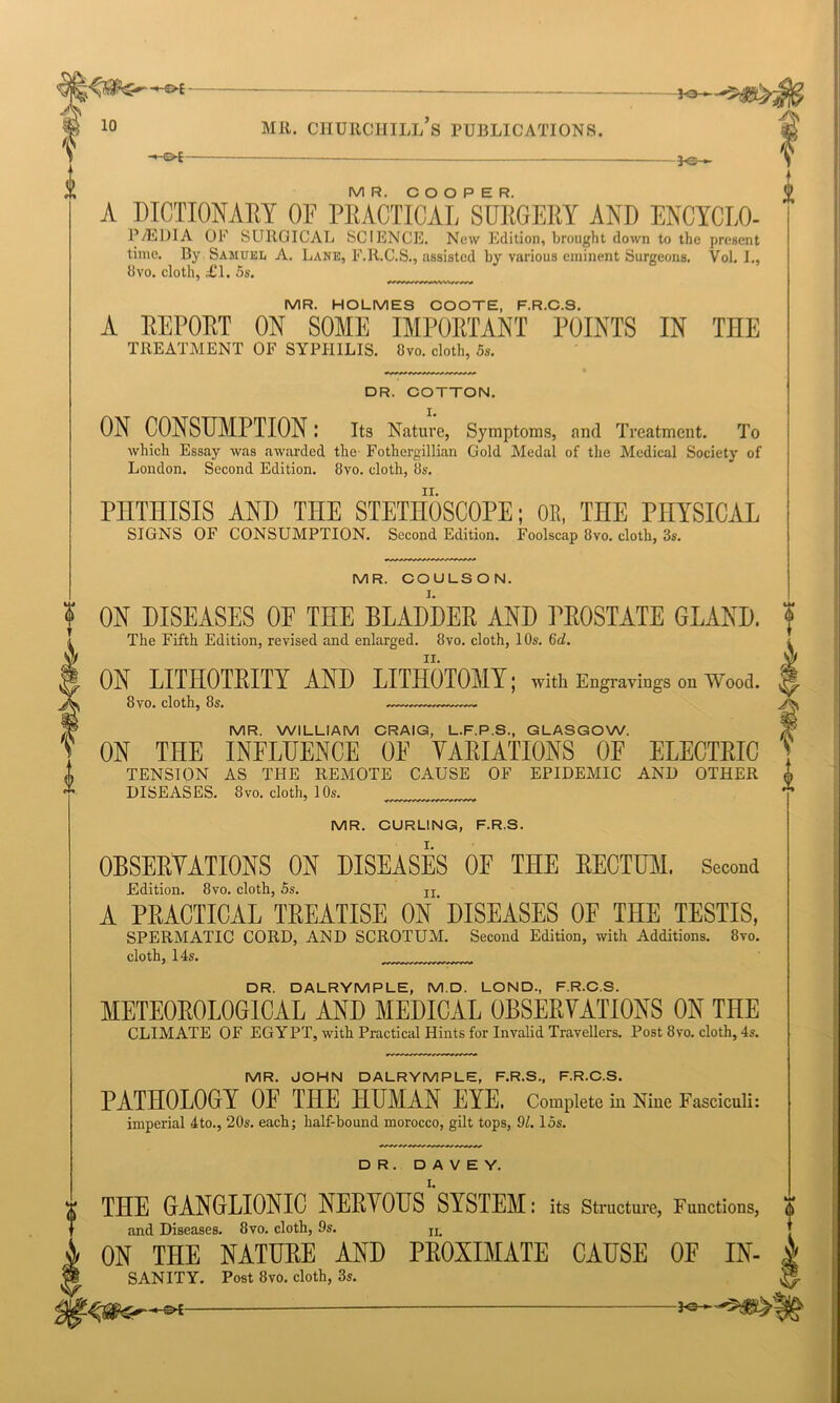 -Fa-— 0 10 MR. CHURCHILL S PUBLICATIONS. A M i -£>E 3~o MR. COOPER. A DICTIONARY OF PRACTICAL SURGERY AND ENCYCLO- P/EDIA OF SURGICAL SCIENCE. New Edition, brought down to the present time. By. Samuel A. Lane, F.R.C.S., assisted by various eminent Surgeons. Yol. I., 8vo. cloth, £1. 5s. MR. HOLMES COOTE, F.R.C.S. A REPORT ON SOME IMPORTANT POINTS IN THE TREATMENT OF SYPHILIS. Ovo. clolh, 5s. DR. COTTON. ON CONSUMPTIONI Its Nature, Symptoms, and Treatment. To which Essay was awarded the- Fothergillian Gold Medal of the Medical Society of London. Second Edition. 8vo. cloth, 8s. PHTHISIS AND THE STETHOSCOPE; OR, THE PHYSICAL SIGNS OF CONSUMPTION. Second Edition. Foolscap 8vo. cloth, 3s. MR. COULSON. ON DISEASES OF THE BLADDER AND PROSTATE GLAND. The Fifth Edition, revised and enlarged. 8vo. cloth, 10s. 6d. ON LITHOTRITI AND LITHOTOMY; with Engravings on Wood. 8 vo. cloth, 8s. MR. WILLIAM CRAIG, L.F.P.S., GLASGOW. ON THE INFLUENCE 0E VARIATIONS OF ELECTRIC TENSION AS THE REMOTE CAUSE OF EPIDEMIC AND OTHER DISEASES. 8vo. cloth, 10s. MR. CURLING, F.R.S. OBSERVATIONS ON DISEASES OF THE RECTUM. Second Edition. 8vo. cloth, 5s. Ir A PRACTICAL TREATISE ON'DISEASES OF THE TESTIS, SPERMATIC CORD, AND SCROTUM. Second Edition, with Additions. 8vo. cloth, 14s. DR. DALRYMPLE, M.D. LOND, F.R.C.S. METEOROLOGICAL AND MEDICAL OBSERVATIONS ON THE CLIMATE OF EGYPT, with Practical Hints for Invalid Travellers. Post 8vo. cloth, 4s. MR. JOHN DALRYMPLE, F.R.S., F.R.C.S. PATHOLOGY OF THE HUMAN EYE. Complete in Nine Fasciculi: imperial 4to., 20s. each; half-bound morocco, gilt tops, 91.15s. DR. D A V E Y. 0 THE GANGLIONIC NERYOUS SYSTEM: its Structure, Fuuctions, and Diseases. 8vo. cloth, 9s. n> ON THE NATURE AND PROXIMATE CAUSE OF IN- SANITY. Post 8vo. cloth, 3s.