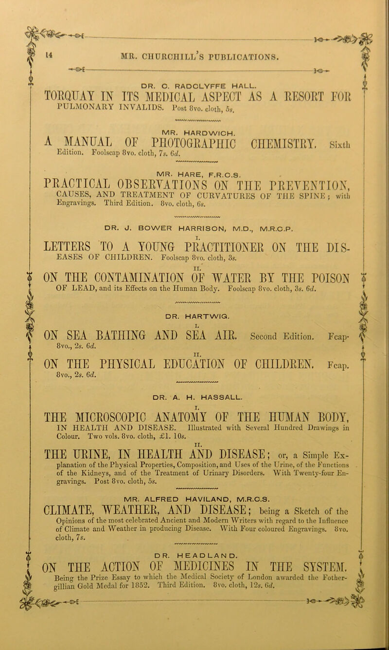 J-©- DR. C. RADCLYFFE HALL. TORQUAY IN ITS MEDICAL ASPECT AS A RESORT FOR PULMONARY INVALIDS. Post 8vo. cloth, 5s. 'A'ViWWVWWVWVW AWVkWVWVWWVWVW DR. A. H. HASSALL. THE MICROSCOPIC ANATOMY OF THE HUMAN BODY, IN HEALTH AND DISEASE. Illustrated with Several Hundred Drawings in Colour. Two vols. 8vo. cloth, £1. 10s. THE URINE, IN HEALTH AND DISEASE; or, a Simple Ex- planation of the Physical Properties, Composition, and Uses of the Urine, of the Functions of the Kidneys, and of the Treatment of Urinary Disorders. With Twenty-four En- gravings. Post 8vo. cloth, 5s. MR. ALFRED HAVILAND, M.R.C.S. CLIMATE, WEATHER, AND DISEASE; being a Sketch of the Opinions of the most celebrated Ancient and Modern Writers with regard to the Influence of Climate and Weather in producing Disease. With Four coloured Engravings. 8vo. cloth, 7s. MR. HARDWICH. A MANUAL OF PHOTOGRAPHIC CHEMISTRY. Sixth Edition. Foolscap 8vo. cloth, 7s. 6d. MR. (HARE PROS PRACTICAL OBSERVATIONS ON TIIE PREVENTION, CAUSES, AND TREATMENT OF CURVATURES OF THE SPINE ; with Engravings. Third Edition. 8vo. cloth, 6s. DR. J. BOWER HARRISON, M.D., M.R.C.P. LETTERS TO A YOUNG PRACTITIONER ON TnE DIS- EASES OF CHILDREN. Foolscap 8vo. cloth, os. ¥ ON THE CONTAMINATION OF WATER BY THE POISON X OF LEAD, and its Effects on the Human Body. Foolscap 8vo. cloth, 3s. 6d. DR. HARTWIG. ON SEA BATHINGr AND SEA AIR. Second Edition. Fcap- ^ 8vo., 2s. 6d. ON THE PHYSICAL EDUCATION OF CHILDREN. Fcap. 8vo., 2s. 6d. ON THE ACTION OF MEDICINES IN TnE SYSTEM. , Being the Prize Essay to which the Medical Societj' of London awarded the Fother- A gillian Gold Medal for 1852. Third Edition. 8vo. cloth, 12s. 6d. & Fe—-