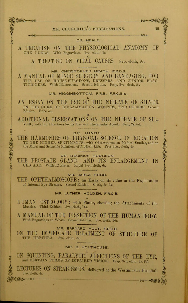 —©*- MR. CHURCHILL S PUBLICATIONS. £>£ -fe— 3<e- 15 & DR. HEALE. I. A TREATISE ON THE PHYSIOLOGICAL ANATOMY OF THE LUNGS. With Engravings. 8vo. cloth, 8s. A TREATISE ON VITAL CAUSES. 8vo. cloth, 9*. MR. CHRISTOPHER HEATH, F.R.C.S. A MANUAL OF MINOR SURGERY AND BANDAGING, FOR THE USE OF HOUSE-SURGEONS, DRESSERS, AND JUNIOR PRAC- TITIONEltS. With Illustrations. Second Edition. Fcap. 8vo. cloth, 5s. MR. HIGGINBOTTOM, F.R.S., F.R.C.S.E. AN ESSAY ON THE USE OF THE NITRATE OF SIFTER IN THE CURE OF INFLAMMATION, WOUNDS, AND ULCERS. Second Edition. Price 5s. ADDITIONAL OBSERVATIONS ON THE NITRATE OF SIL- VER; with full Directions for its Use as a Therapeutic Agent. 8vo., 2s. 6d. THE HARMONIES OF PHYSICALSSCIENCE IN RELATION TO THE HIGHER SENTIMENTS; with Observations on Medical Studies, and on the Moral and Scientific Relations of Medical Life. Post 8vo., cloth, 4s. DR. DECIMUS HODGSON. THE PROSTATE GLAND, AND ITS ENLARGEMENT IN OLD AGE. With 12 Plates. Royal 8vo., cloth, 6s. MR. JABEZ HOGG. THE OPHTHALMOSCOPE: an Essay on its value in the Exploration of Internal Eye Diseases. Second Edition. Cloth, 3s. 6d. MR. LUTHER HOLDEN, F R.C.S. I. HUMAN OSTEOLOGY : with Plates, showing the Attachments of the Muscles. Third Edition. 8vo. cloth, 16s. A MANUAL OF THE DISSECTION OF THE HUMAN BODY. With Engravings on Wood. Second Edition. 8vo. cloth, 16s. MR. BARNARD HOLT, F.R.C.S. ON TnE IMMEDIATE TREATMENT OF STRICTURE OF THE URETHRA. 8vo. cloth, 3s. MR. C. HOLTHOUSE. I. ON SQUINTING, PARALYTIC AFFECTIONS OF THE EYE and CERTAIN FORMS OF IMPAIRED VISION. Fcap. 8vo. cloth, 4s. 6d, LECTURES ON STRABISMUS, delivered at the Westminster Hospital 8vo. cloth, 4s. 1