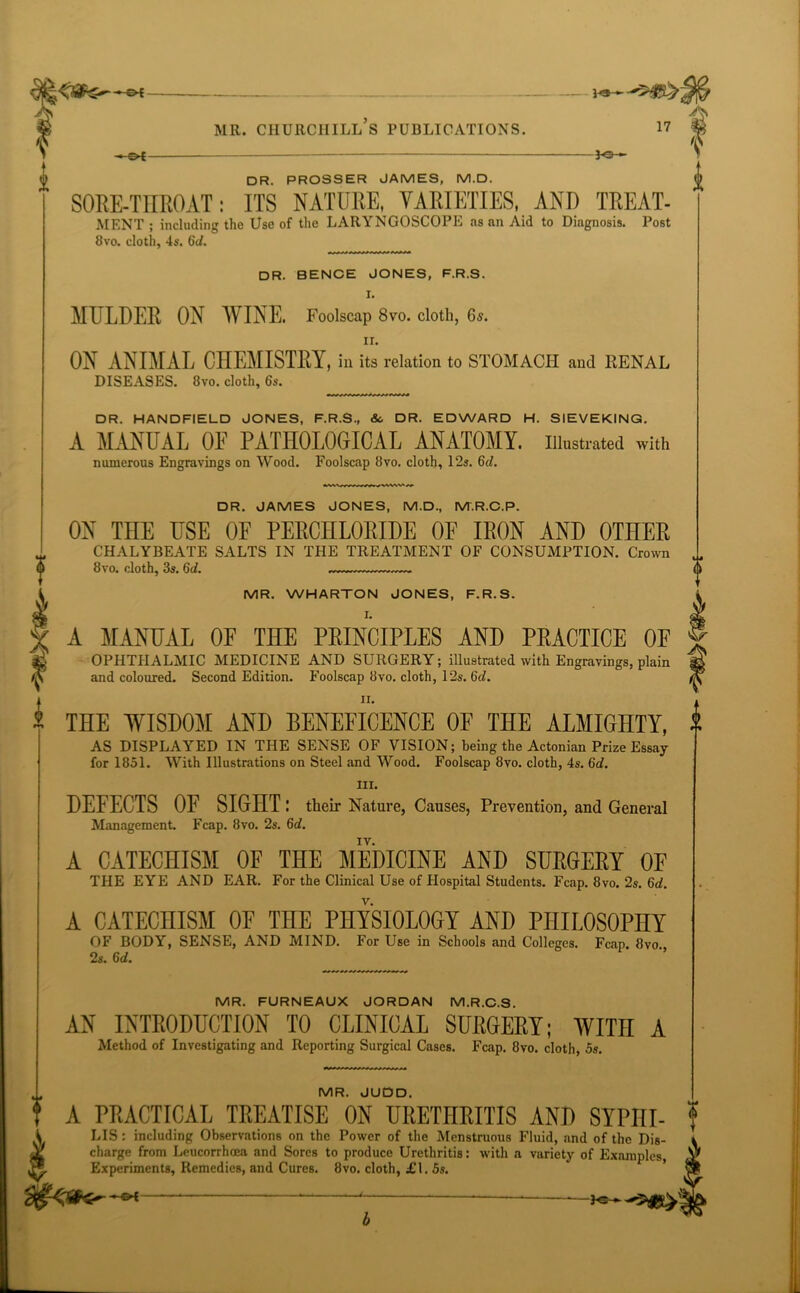 A S' -e* 1«—■ An MR. CHURCHILL S PUBLICATIONS. 17 DR. PROSSER JAMES, M.D. SORE-THROAT: ITS NATURE, VARIETIES, AND TREAT- MENT ; including the Use of the LARYNGOSCOPE as an Aid to Diagnosis. Post 8vo. cloth, 4s. 6d. DR. BENCE JONES, F.R.S. I. MULDER ON WINE. Foolscap 8vo. cloth, 6s. ir. ON ANIMAL CHEMISTRY, ill its relation to STOMACH and RENAL DISEASES. 8vo. cloth, 6s. DR. HANDFIELD JONES, F.R.S., &, DR. EDWARD H. SIEVEKING. A MANUAL OF PATHOLOGICAL ANATOMY, illustrated with numerous Engravings on Wood. Foolscap 8vo. cloth, 12s. 6d. DR. JAMES JONES, M.D., M.R.C.P. ON THE USE OF PERCHLORIDE OE IRON AND OTHER CHALYBEATE SALTS IN THE TREATMENT OF CONSUMPTION. Crown 8vo. cloth, 3s. 6d. MR. WHARTON JONES, F.R.S. I. A MANUAL OF THE PRINCIPLES AND PRACTICE OF OPHTHALMIC MEDICINE AND SURGERY; illustrated with Engravings, plain and coloured. Second Edition. Foolscap 8vo. cloth, 12s. 6<L n. THE WISDOM AND BENEFICENCE OF THE ALMIGHTY, AS DISPLAYED IN THE SENSE OF VISION; being the Actonian Prize Essay for 1851. With Illustrations on Steel and Wood. Foolscap 8vo. cloth, 4s. 6d. hi. DEFECTS OF SIGHT: their Nature, Causes, Prevention, and General Management. Fcap. 8vo. 2s. 6d. A CATECHISM OF THE MEDICINE AND SURGERY OE THE EYE AND EAR. For the Clinical Use of Hospital Students. Fcap. 8vo. 2s. 6d. A CATECHISM OF THE PHYSIOLOGY AND PHILOSOPHY OF BODY, SENSE, AND MIND. For Use in Schools and Colleges. Fcap. 8vo., 2s. 6d. tij 0 0 MR. FURNEAUX JORDAN M.R.C.S. AN INTRODUCTION TO CLINICAL SURGERY; WITH A Method of Investigating and Reporting Surgical Cases. Fcap. 8vo. cloth, 5s. MR. JUDD. A PRACTICAL TREATISE ON URETHRITIS AND SYPIII- LIS: including Observations on the Power of the Mcnstruous Fluid, and of the Dis- charge from Leucorrhoea and Sores to produce Urethritis: with a variety of Examples, Experiments, Remedies, and Cures. 8vo. cloth, £1. 5s. <t> b