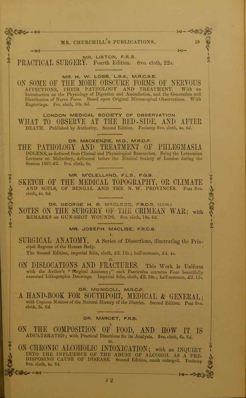 3 <3--- — £>{ 3-e- MR. LISTON, F.R.S. ” PRACTICAL SURGERY. Fourth Edition. 8vo. cloth, 22s. WWMWVM i MR. H. W. LOBB, L.S.A., M.R.C.S.E. ON SOME OF THE MORE OBSCURE FORMS OF NERVOUS AFFECTIONS, THEIR PATHOLOGY AND TREATMENT, With an Introduction on the Physiology of Digestion and Assimilation, and the Generation and Distribution of Nerve Force. Based upon Original Microscopical Observations. With Engravings. 8vo. cloth, 10s. 6^. LONDON MEDICAL SOCIETY OF OBSERVATION. WFTAT TO OBSERVE AT THE BED - SIDE, AND AFTER DEATH. Published by Authority. Second Edition. Foolscap 8vo. cloth, 4s. 6d. DR. MACKENZIE, M.D., M.R.C.P. THE PATHOLOGY AND TREATMENT OF PHLEGMASIA DOLENS, as deduced from Clinical and Physiological Researches. Being the Lettsomian Lectures on Midwifery, delivered before the Medical Society of London during the Session 1861-62. 8vo. cloth, 6s. MR. M'CLELLAND, F.L.S., F.Q.S. SKETCH OF THE MEDICAL TOPOGRAPHY, OR CLIMATE AND SOILS, OF BENGAL AND THE N. W. PROVINCES. Post 8vo. cloth, 4s. 6d. wwv»' ? DR. MARCET, F.R.S. ON THE COMPOSITION OF FOOD, AND HOW IT IS ADULTERATED; with Practical Directions for its Analysis. 8vo.cloth, 6s. Gd. ON CHRONIC ALCOHOLIC INTOXICATION; with an inquiry INTO THE INFLUENCE OF THE ABUSE OF ALCOHOL AS A PRE- DISPOSING CAUSE OF DISEASE. Second Edition, much enlarged. Foolscan 8vo. cloth, 4s. Gd. 1 0 I DR. GEORGE H. B. MACLEOD, F.R.C.S. (EDIN.) NOTES ON THE SURGERY 0E THE CRIMEAN WAR; with RExMARKS on GUN-SHOT WOUNDS. 8vo. cloth, 10s. Gd. MR. JOSEPH MACLISE, F.R.C.S. I. SURGICAL ANATOMY. A Series of Dissections, illustrating the Prin- cipal Regions of the Human Body. The Second Edition, imperial folio, cloth, £3. 12s.; half-morocco, £4. 4s. ON DISLOCATIONS AND FRACTURES. This Work is Uniform with the Author’s “ Shrgical Anatomy;” each Fasciculus contains Four beautifully executed Lithographic Drawings. Imperial folio, cloth, £2. 10s.; half-morocco, £2. 17s. DR. MCNICOLL, M.R.C.P. A HAND-BOOK FOR SOUTHPORT, MEDICAL & GENERAL; with Copious Notices of the Natural History of the District. Second Edition. Post 8vo. cloth, 3s. Gd. V' -S4 b 2