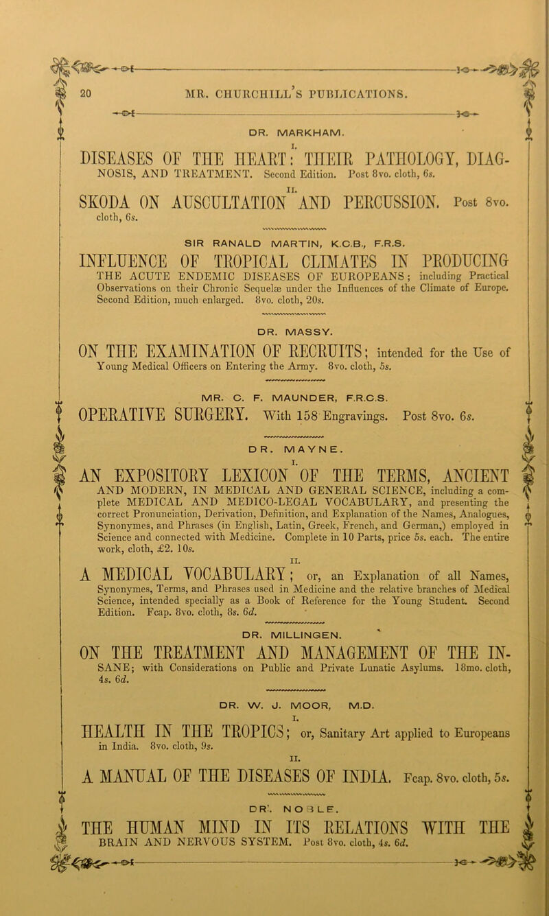 -*-©-£— }e- DR. MARKHAM. I. DISEASES OF TIIE HEART: THEIR PATHOLOGY, DIAG- NOSIS, and treatment. Second Edition. Post 8vo. cloth, (it. II. SKODA ON AUSCULTATION AND PERCUSSION. Post 8m cloth, 6s. V\S\ WWWWWVS WVAAA SIR RANALD MARTIN, K.C.B., F.R.S. INFLUENCE OF TROPICAL CLIMATES IN PRODUCING THE ACUTE ENDEMIC DISEASES OF EUROPEANS; including Practical Observations on their Chronic Sequelae under the Influences of the Climate of Europe, Second Edition, much enlarged. 8vo. cloth, 20s. WVSAAAVWk'WVN^ VWVV> DR. MASSY. ON THE EXAMINATION OF RECRUITS; intended for the Use of Young Medical Officers on Entering the Army. 8vo. cloth, 5s. MR. C. F. MAUNDER, F.R.C.S. OPERATIVE SURGERY. With 158 Engravings. Post 8vo. 65. DR. M A Y N E . AN EXPOSITORY LEXICON’‘OE THE TERMS, ANCIENT AND MODERN, IN MEDICAL AND GENERAL SCIENCE, including a com- plete MEDICAL AND MEDICO-LEGAL VOCABULARY, and presenting the correct Pronunciation, Derivation, Definition, and Explanation of the Names, Analogues, Synonymes, and Phrases (in English, Latin, Greek, French, and German,) employed in Science and connected with Medicine. Complete in 10 Parts, price 5s. each. The entire work, cloth, £2. 10s. 11. A MEDICAL VOCABULARY; or, an Explanation of all Names, Synonymes, Terms, and Phrases used in Medicine and the relative branches of Medical Science, intended specially as a Book of Reference for the Young Student. Second Edition. Fcap. 8vo. cloth, 8s. 5d. DR. MILLINGEN. ON THE TREATMENT AND MANAGEMENT OF THE IN- SANE; with Considerations on Public and Private Lunatic Asylums. 18mo. cloth, 4s. 6d. DR. W. J. MOOR, M.D. I. HEALTH IN THE TROPICS; or, Sanitary Art applied to Europeans in India. 8vo. cloth, 9s. II. A MANUAL OF THE DISEASES OF INDIA, reap. 8vo. cloth, 5.. VW\ l\M WV'S.VWW DR'. N03LF. THE HUMAN MIND IN ITS RELATIONS WITn THE BRAIN AND NERVOUS SYSTEM. Post 8vo. cloth, 4s. 6d.