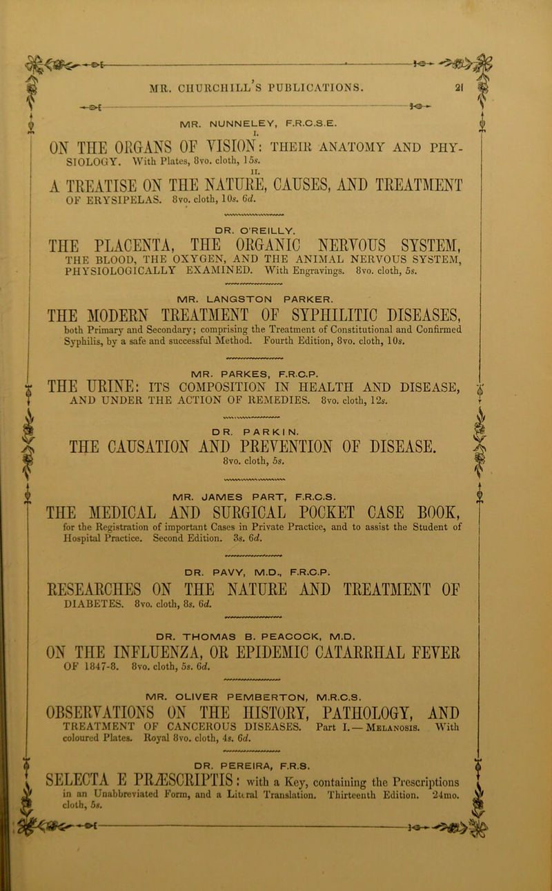 -^£ j-©— MR. NUNNELEY, F.R.C.S.E. ON THE ORGANS OF VISION: their anatomy and phy- siology. With Plates, 8vo. cloth, 15s. A TREATISE ON THE NATURE, CAUSES, AND TREATMENT OF ERYSIPELAS. 8vo. cloth, 10s. 6d. V\WV\ VWVV>. WVVMAM DR. O'REILLY. THE PLACENTA, THE ORGANIC NERYOUS SYSTEM, THE BLOOD, THE OXYGEN, AND THE ANIMAL NERVOUS SYSTEM, PHYSIOLOGICALLY EXAMINED. With Engravings. 8vo. cloth, 5s. MR. LANGSTON PARKER. THE MODERN TREATMENT OF SYPHILITIC DISEASES, both Primary and Secondary; comprising the Treatment of Constitutional and Confirmed Syphilis, by a safe and successful Method. Fourth Edition, 8vo. cloth, 10s. THE CAUSATION AND PREVENTION OF DISEASE. 8vo. cloth, 5s. MR. JAMES PART, F.R.C.S. THE MEDICAL AND SURGICAL POCKET CASE BOOK, for the Registration of important Cases in Private Practice, and to assist the Student of Hospital Practice. Second Edition. 3s. 6d. DR. PAVY, M.D., F.R.C.P. RESEARCHES ON THE NATURE AND TREATMENT OF DIABETES. 8vo. cloth, 8s. 6d. DR. THOMAS B. PEACOCK, M.D. ON THE INFLUENZA, OR EPIDEMIC CATARRHAL FEVER OF 1847-8. 8vo. cloth, 5s. 6d. MR. OLIVER PEMBERTON, M.R.C.S. OBSERVATIONS ON THE HISTORY, PATHOLOGY, AND TREATMENT OF CANCEROUS DISEASES. Part I.—Melanosis. With coloured Plates. Royal 8vo. cloth, 4s. 6d. DR. PEREIRA, F.R.S. SELECT A E PR A'j S C R IP IT S .* with a Key, containing the Prescriptions in an Unabbreviated Form, and a Literal Translation. Thirteenth Edition. *24mo. cloth, 5s. MR. PARKES, F.R.C.P * THE URINE: its composition in health and disease, * AND UNDER THE ACTION OF REMEDIES. 8vo. cloth, 12s. A