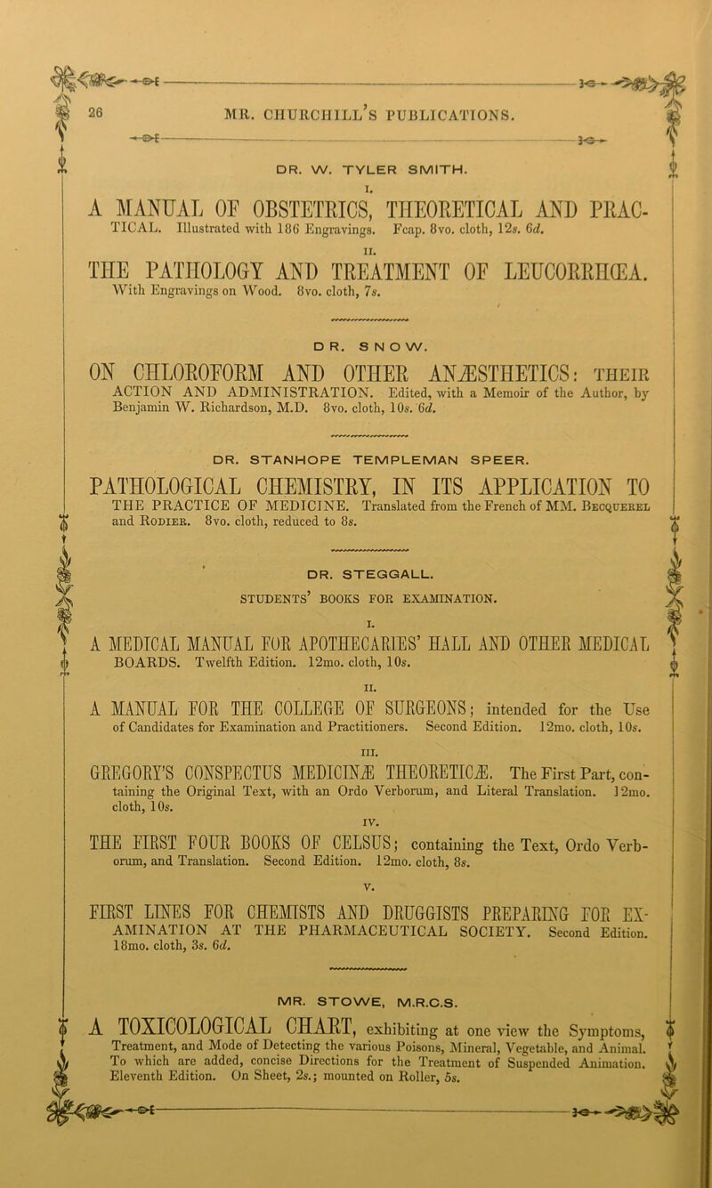 A MANUAL OF OBSTETRICS, THEORETICAL AND PRAC- TICAL. Illustrated with 186 Engravings. Fcap. 8vo. cloth, 12s. 6d. THE PATHOLOGY AND TREATMENT OF LEUCOERHCEA. With Engravings on Wood. 8vo. cloth, 7s. DR. SNOW. ON CHLOROFORM AND OTHER ANAESTHETICS: their ACTION AND ADMINISTRATION. Edited, with a Memoir of the Author, by Benjamin W. Richardson, M.D. 8vo. cloth, 10s. 6d. A t o rr» DR. STANHOPE TEMPLEMAN SPEER. PATHOLOGICAL CHEMISTRY, IN ITS APPLICATION TO THE PRACTICE OF MEDICINE. Translated from the French of MM. Becquerel and Rodier. 8vo. cloth, reduced to 8s. DR. STEGGALL. STUDENTS’ BOOKS FOR EXAMINATION. I. A MEDICAL MANUAL FOR APOTHECARIES’ HALL AND OTHER MEDICAL BOARDS. Twelfth Edition. 12mo. cloth, 10s. ii. A MANUAL EOR THE COLLEGE OF SURGEONS; intended for the Use of Candidates for Examination and Practitioners. Second Edition. 12mo. cloth, 10s. in. GREGORY’S CONSPECTUS MEDICINE THEORETICS. The First Part, con- taining the Original Text, with an Ordo Verborum, and Literal Translation. 12mo. cloth, 10s. IV. THE FIRST FOUR BOOKS OF CELSUS; containing the Text, Ordo Verb- orum, and Translation. Second Edition. 12mo. cloth, 8s. v. FIRST LINES FOR CHEMISTS AND DRUGGISTS PREPARING FOR Ex- amination AT THE PHARMACEUTICAL SOCIETY. Second Edition. 18mo. cloth, 3s. 6d. MR. STOWE, M.R.C.S. A TOXICOLOGICAL CHART, exhibiting at one view the Symptoms, Treatment, and Mode of Detecting the various Poisons, Mineral, Vegetable, and Animal. ' To which are added, concise Directions for the Treatment of Suspended Animation. \ Eleventh Edition. On Sheet, 2s.; mounted on Roller, 5s.