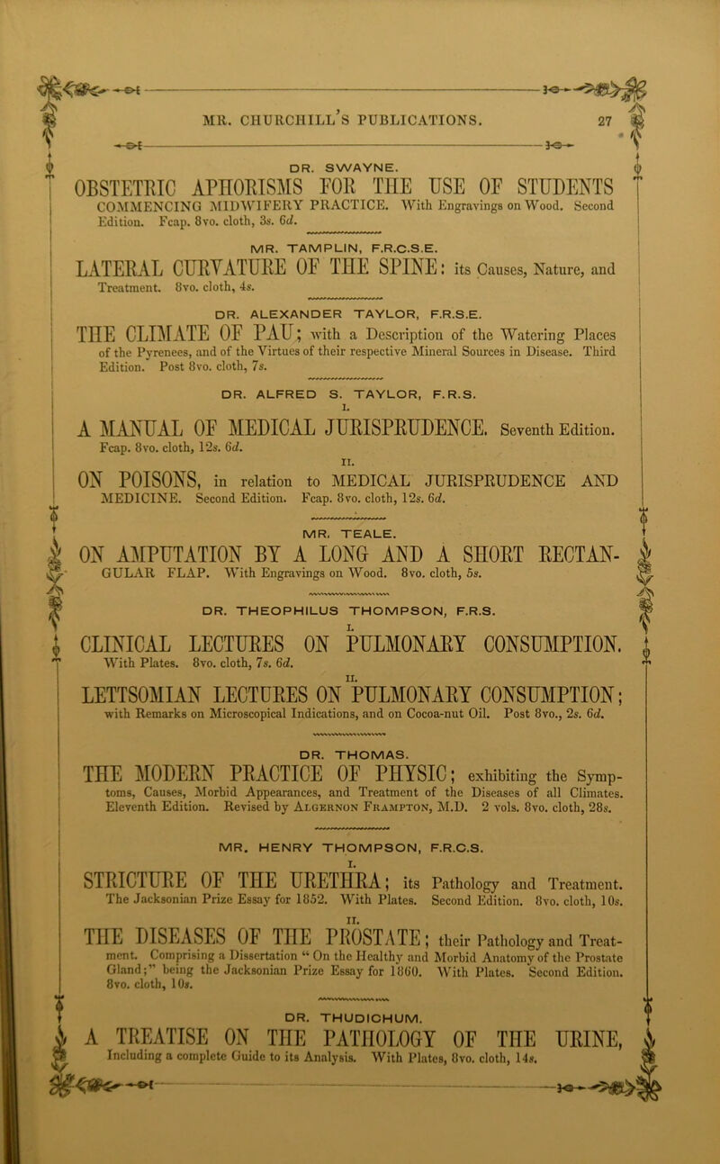 *- - *0— MR. CHURCHILL S PUBLICATIONS. 27 — 3-e- DR. SWAYNE. OBSTETRIC APHORISMS FOR THE USE OF STUDENTS COMMENCING MIDWIFERY PRACTICE. With Engravings on Wood. Second Edition. Fcap. 8vo. cloth, 3s. 6d. MR. TAMPLIN, F.R.C.S.E. LATERAL CURVATURE OF THE SPINE: its Causes, Nature, and Treatment. Ovo. cloth, 4s. DR. ALEXANDER TAYLOR, F.R.S.E. THE CLIMATE OE PAU; with a Description of the Watering Places of the Pyrenees, and of the Virtues of their respective Mineral Sources in Disease. Third Edition. Post 8vo. cloth, 7s. DR. ALFRED S. TAYLOR, F.R.S. I. A MANUAL OF MEDICAL JURISPRUDENCE. Seventh Edition. Fcap. 8vo. cloth, 12s. 6d. n. ON POISONS, in relation to MEDICAL JURISPRUDENCE AND MEDICINE. Second Edition. Fcap. 8vo. cloth, 12s. 6c7. MR. TEALE. wvwvwvwt vwvvw« DR. THOMAS. THE MODERN PRACTICE OF PHYSIC; exhibiting the Symp- toms, Causes, Morbid Appearances, and Treatment of the Diseases of all Climates. Eleventh Edition. Revised by Algernon Frampton, M.D. 2 vols. 8vo. cloth, 28s. DR. THUDICHUM. A TREATISE ON THE PATHOLOGY OF THE URINE, Including a complete Guide to its Analysis. With Plates, 8vo. cloth, 14s. a ON AMPUTATION BY A LONG AND A SHORT RECTAN- GULAR FLAP. With Engravings on Wood. 8vo. cloth, 5s. DR. THEOPH1LUS THOMPSON, F.R.S. CLINICAL LECTURES ON PULMONARY CONSUMPTION. 1 With Plates. 8vo. cloth, 7s. 6d. LETTSOMIAN LECTURES ON PULMONARY CONSUMPTION; with Remarks on Microscopical Indications, and on Cocoa-nut Oil. Post 8vo., 2s. 6(7. MR. HENRY THOMPSON, F.R.C.S. STRICTURE OF THE URETHRA; its Pathology and Treatment. The Jacksonian Prize Essay for 1852. With Plates. Second Edition. 8vo. cloth, 10s. THE DISEASES OF TnE PROSTATE; their Pathology and Treat- ment. Comprising a Dissertation “ On the Healthy and Morbid Anatomy of the Prostate Gland;” being the Jacksonian Prize Essay for 1860. With Plates. Second Edition. 8vo. cloth, 10s. A-Q ■»—