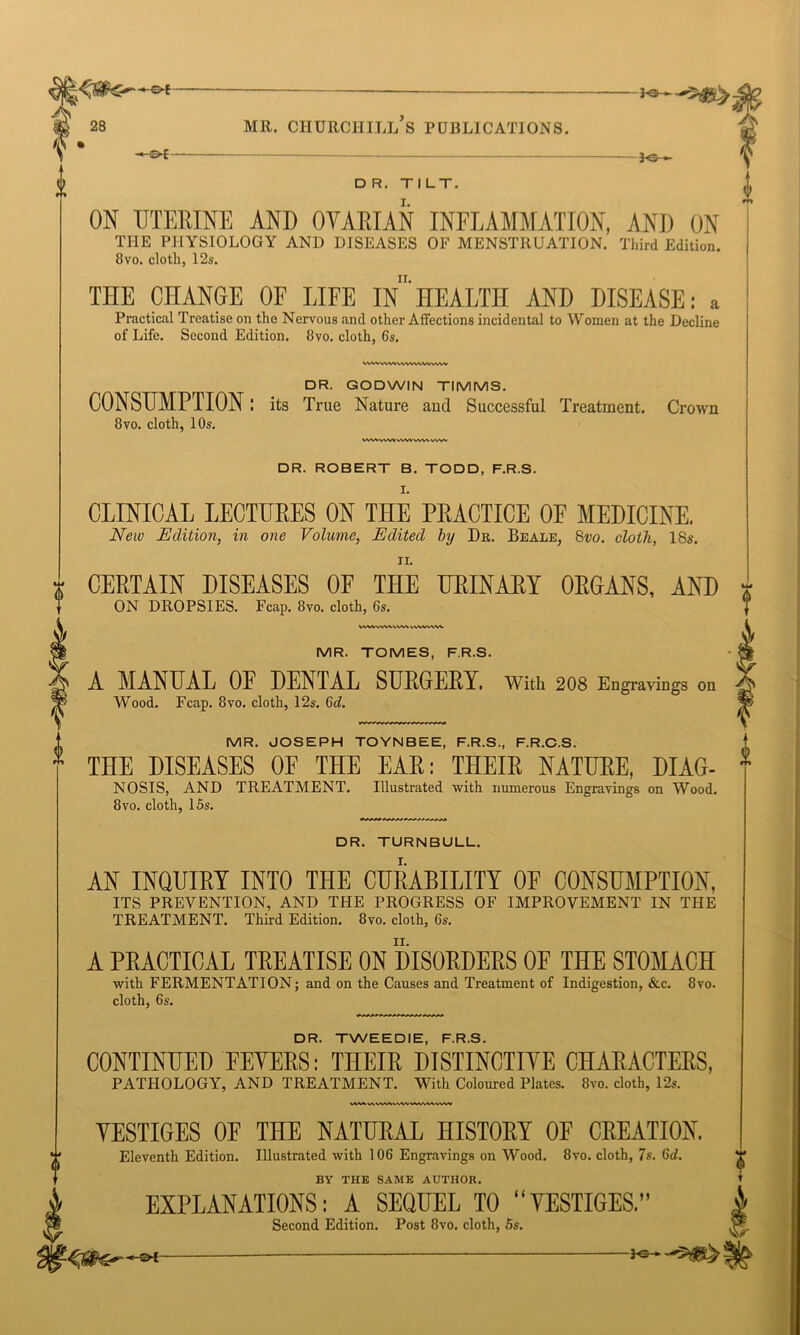 tf -&*- 3^-*- DR. TILT. ON UTERINE AND OVARIAN INFLAMMATION, AND ON THE PHYSIOLOGY AND DISEASES OF MENSTRUATION. Third Edition. 8vo. cloth, 12s, THE CHANGE OF LIFE ffl'HEALTH AND DISEASE: a Practical Treatise on the Nervous and other Affections incidental to Women at the Decline of Life. Second Edition. 8vo. cloth, 6s. As 0 WWWWWWVWVVWW DR. GODWIN TIMMS. CONSUMPTION I its True Nature aud Successful Treatment. Crown 8vo. cloth, 10s. VW* VWV WW WrttAV. DR. ROBERT B. TODD, F.R.S. I. CLINICAL LECTUEES ON THE PEACTICE OF MEDICINE. New Edition, in one Volume, Edited by Dr. Beale, 8vo. cloth, 18s. t CEETAIN DISEASES OF THE UEINAEY OEGANS, AND ON DROPSIES. Fcap. 8vo. cloth, 6s. i, wwwwvwvwwww MR. TOMES, F.R.S. A MANUAL 0E DENTAL SUEGEEY. with 208 Engravin Wood. Fcap. 8vo. cloth, 12s. 6c?. gs on MR. JOSEPH TOYNBEE, F.R.S., F.R.C.S. * THE DISEASES OF THE EAE: THEIE NATUEE, DIAG- NOSIS, AND TREATMENT. Illustrated with numerous Engravings on Wood. 8vo. cloth, 15s. DR. TURNBULL. AN INQUIEY INTO THE CURABILITY 0E CONSUMPTION, ITS PREVENTION, AND THE PROGRESS OF IMPROVEMENT IN THE TREATMENT. Third Edition. 8vo. cloth, 6s. A PEACTICAL TEEATISE ON DISORDERS 0E THE STOMACH with FERMENTATION; and on the Causes and Treatment of Indigestion, &c. 8vo. cloth, 6s. DR. TWEEDIE, F.R.S. CONTINUED EEYEES: THEIE DISTINCTIVE CHAEACTEES, PATHOLOGY, AND TREATMENT. With Coloured Plates. 8vo. cloth, 12s. VWWALWVMVWWW VESTIGES OF THE NATURAL HISTOEY OF CREATION. Eleventh Edition. Illustrated with 106 Engravings on Wood. 8vo. cloth, 7s. 6d. BY THE SAME AUTHOR. EXPLANATIONS: A SEQUEL TO “VESTIGES.” Second Edition. Post 8vo. cloth, 5s. ©*