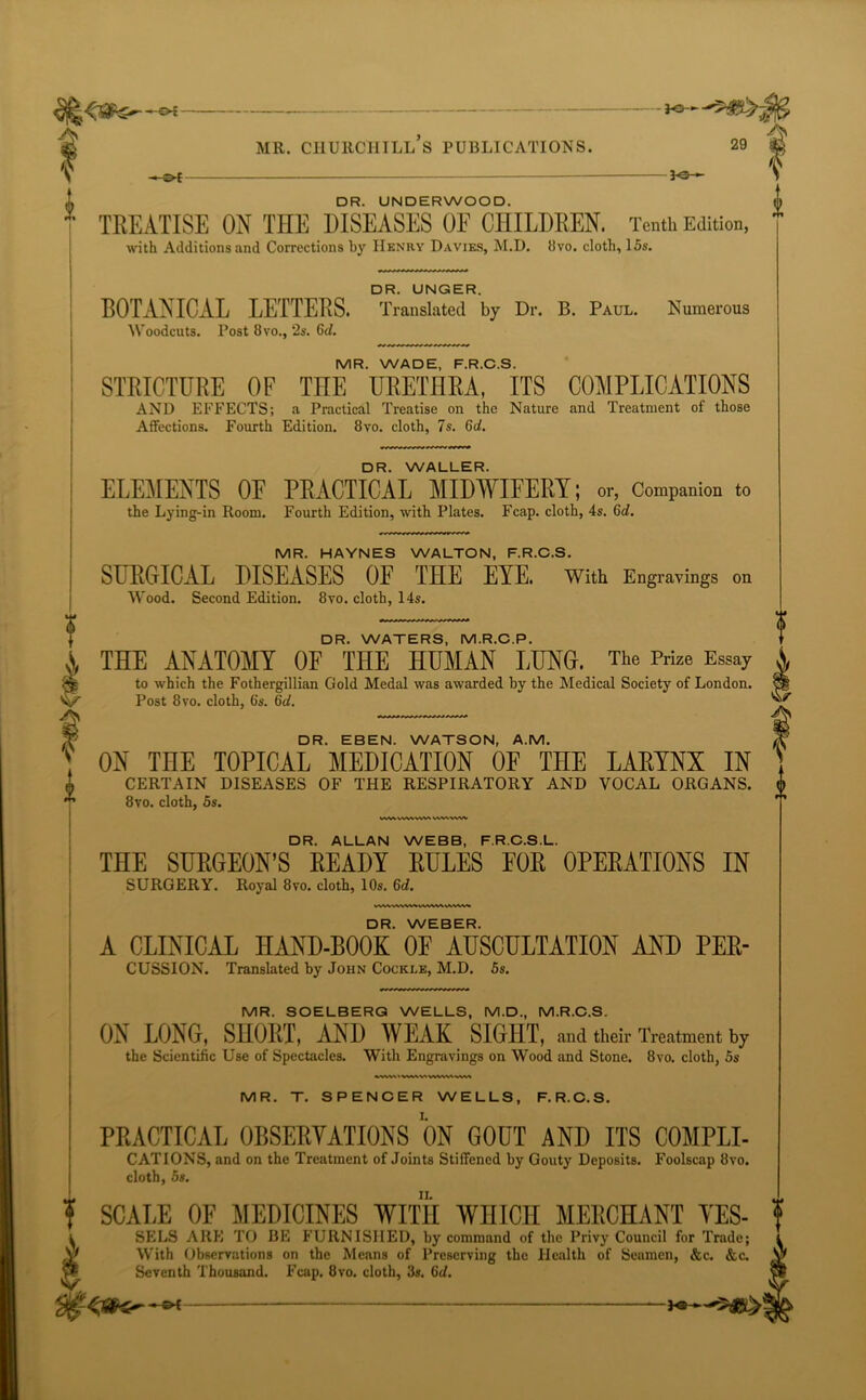 ** DR. UNDERWOOD. TREATISE ON THE DISEASES OF CHILDREN. 2*0-► 2-o— l Tenth Edition, with Additions and Corrections by Henry Davies, M.D. 8vo. cloth, 15s. DR. UNGER. BOTANICAL LETTERS. Translated by Dr. B. Paul. Numerous Woodcuts. Post 8 vo., 2s. 6cl. MR. WADE, F.R.C.S. STRICTURE OF THE URETHRA, ITS COMPLICATIONS AND EFFECTS; a Practical Treatise on the Nature and Treatment of those Affections. Fourth Edition. 8vo. cloth, 7s. 6<7. DR. WALLER. ELEMENTS OF PRACTICAL MIDWIFERY; or, Companion to the Lying-in Room. Fourth Edition, with Plates. Fcap. cloth, 4s. 6d. MR. HAYNES WALTON, F.R.C.S. SURGICAL DISEASES OF THE EYE. With Engravings on Wood. Second Edition. 8vo. cloth, 14s. DR. WATERS, M.R.C.P. THE ANATOMY OF THE HUMAN LUNG. The Prize Essay to which the Fothergillian Gold Medal was awarded by the Medical Society of London. Post 8vo. cloth, 6's. 6d. DR. EBEN. WATSON, A.M. ON THE TOPICAL MEDICATION OF THE LARYNX IN CERTAIN DISEASES OF THE RESPIRATORY AND VOCAL ORGANS. 8vo. cloth, 5s. WW\ WWVWt VW.WW DR. ALLAN WEBB, F.R.C.S.L. THE SURGEON’S READY RULES FOR OPERATIONS IN SURGERY. Royal 8vo. cloth, 10s. 6d. \AVWWWVVWWAVA.V»A^ DR. WEBER. A CLINICAL HAND-BOOK OF AUSCULTATION AND PER- CUSSION. Translated by John Cockle, M.D. 5s. MR. SOELBERG WELLS, M.D., M.R.C.S. ON LONG, SHORT, AND WEAK SIGHT, and their Treatment by the Scientific Use of Spectacles. With Engravings on Wood and Stone. 8vo. cloth, 5s WWttWVWIVWVMWVA MR. T. SPENCER WELLS, F.R.C.S. PRACTICAL OBSERVATIONS ON GOUT AND ITS COMPLI- CATIONS, and on the Treatment of Joints Stiffened by Gouty Deposits. Foolscap 8vo. cloth, 5s. SCALE OE MEDICINES WITH WHICH MERCHANT YES- SELS ARE TO BE FURNISHED, by command of the Privy Council for Trade; With Observations on the Means of Preserving the Health of Seamen, &c. &c. Seventh Thousand. Fcap. 8vo. cloth, 3s. 6d.