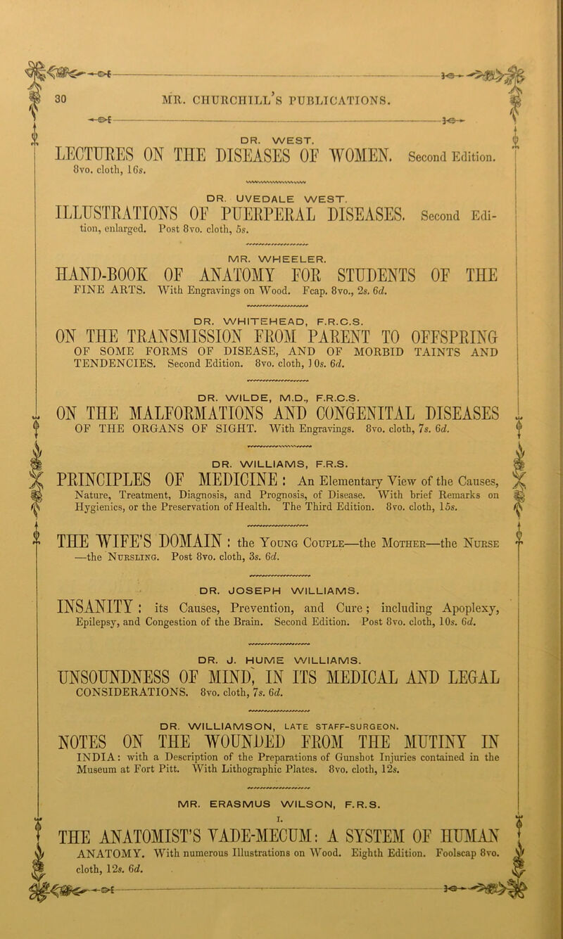 3-©- MR. CHURCHILL S PUBLICATIONS. -30- DR. WEST. LECTURES ON THE DISEASES OF WOMEN. Second Edition. 8vo. cloth, 16s. VVVVvWVVWVVN-VVVVW DR. UVEDALE WEST. ILLUSTRATIONS OF PUERPERAL DISEASES. Second Edi- tion, enlarged. Post 8vo. cloth, 5s. MR. WHEELER. HAND-BOOK OF ANATOMY FOR STUDENTS OF THE FINE ARTS. With Engravings on Wood. Fcap. 8vo., 2s. Gd. DR. WHITEHEAD, F.R.C.S. ON THE TRANSMISSION FROM PARENT TO OFFSPRING OF SOME FORMS OF DISEASE, AND OF MORBID TAINTS AND TENDENCIES. Second Edition. 8vo. cloth, 1 Os. 6rl. DR. WILDE, M.D., F.R.C.S. ON THE MALFORMATIONS AND CONGENITAL DISEASES OF THE ORGANS OF SIGHT. With Engravings. 8vo. cloth, 7s. Gd. DR. WILLIAMS, F.R.S. % PRINCIPLES OF MEDICINE : An Elementary View of the Causes, Nature, Treatment, Diagnosis, and Prognosis, of Disease. With brief Remarks on Hygienics, or the Preservation of Health. The Third Edition. 8vo. cloth, 15s. $ THE WIFE’S DOMAIN : the Young Couple—the Mother—the Nurse —the Nursling. Post 8vo. cloth, 3s. Gd. DR. JOSEPH WILLIAMS. INSANITY: its Causes, Prevention, and Cure; including Apoplexy, Epilepsy, and Congestion of the Brain. Second Edition. Post 8vo. cloth, 10s. 6d. DR. J. HUME WILLIAMS. UNSOUNDNESS 0E MIND, IN ITS MEDICAL AND LEGAL CONSIDERATIONS. 8vo. cloth, 7s. Gd. 0 DR. WILLIAMSON, LATE STAFF-SURGEON. NOTES ON THE WOUNDED FROM THE MUTINY IN INDIA: with a Description of the Preparations of Gunshot Injuries contained in the Museum at Fort Pitt. With Lithographic Plates. 8vo. cloth, 12s. MR. ERASMUS WILSON, F.R.S. I. THE ANATOMIST’S VADE-MECUM: A SYSTEM OF HUMAN ANATOMY. With numerous Illustrations on Wood. Eighth Edition. Foolscap 8vo. cloth, 12s. Gd. I 3C-—