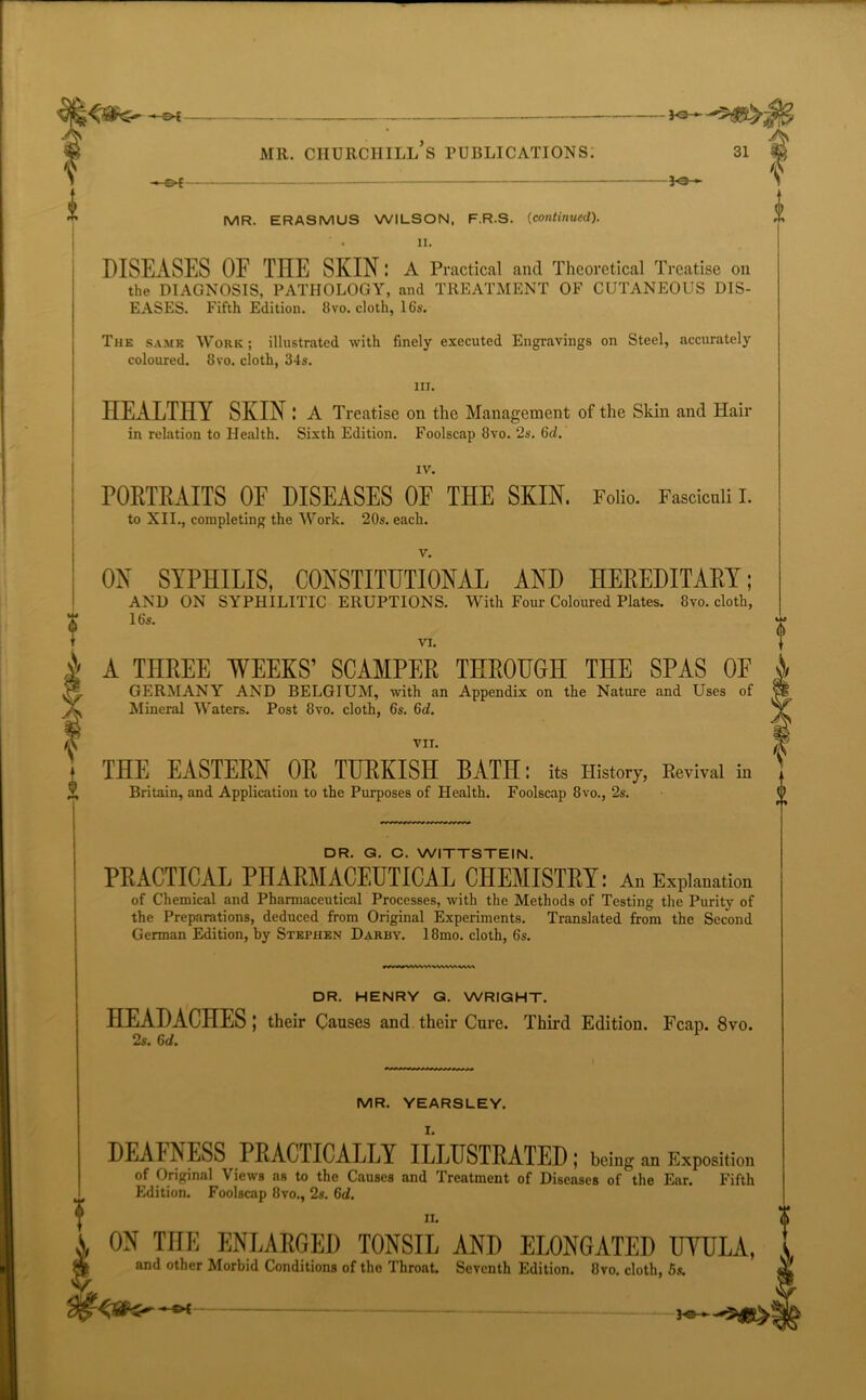 — JO-*- mr. churchill’s publications: 31 $ e>f — 30 - t MR. ERASMUS WILSON. F.R.S. (continued). ' • II. DISEASES OF THE SKIN: A Practical and Theoretical Treatise on the DIAGNOSIS, PATHOLOGY, and TREATMENT OF CUTANEOUS DIS- EASES. Fifth Edition. 8vo. cloth, 16s. The same Work ; illustrated with finely executed Engravings on Steel, accurately coloured. 8vo. cloth, 34s. III. HEALTHY SKIN : A Treatise on the Management of the Skin and Hair in relation to Health. Sixth Edition. Foolscap 8vo. 2s. 6id. IV. PORTRAITS OF DISEASES OF THE SKIN. Folio. Fasciculi I. to XII., completing the Work. 20s. each. v. ON SYPHILIS, CONSTITUTIONAL AND HEREDITARY; AND ON SYPHILITIC ERUPTIONS. With Four Coloured Plates. 8vo. cloth, 16s. VI. A THREE WEEKS’ SCAMPER THROUGH THE SPAS OF GERMANY AND BELGIUM, with an Appendix on the Nature and Uses of Mineral Waters. Post 8vo. cloth, 6s. 6<i. VII. THE EASTERN OR TURKISH BATH; its History, Revival in Britain, and Application to the Purposes of Health. Foolscap 8vo., 2s. 0 0 rfr DR. G. C. WITTSTE1N. PRACTICAL PHARMACEUTICAL CHEMISTRY: An Explanation of Chemical and Pharmaceutical Processes, with the Methods of Testing the Purity of the Preparations, deduced from Original Experiments. Translated from the Second German Edition, by Stephen Darby. 18mo. cloth, 6s. DR. HENRY G. WRIGHT. HEADACHES | their Causes and their Cure. Third Edition. Fcap. 8vo. 2s. 6d. MR. YEARSLEY. I. DEAFNESS PRACTICALLY ILLUSTRATED ; being an Exposition of Original Views as to the Causes and Treatment of Diseases of the Ear. Fifth Edition. Foolscap 8vo., 2s. 6d. ii. ON THE ENLARGED TONSIL AND ELONGATED UVULA, and other Morbid Conditions of the Throat. Seventh Edition. 8vo. cloth, 5s.