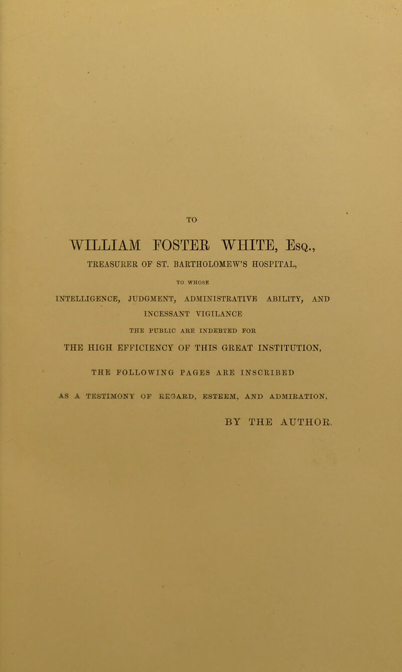 TO WILLIAM POSTER WHITE, Esq., TREASURER OF ST. BARTHOLOMEW’S HOSPITAL, TO WHOSE INTELLIGENCE, JUDGMENT, ADMINISTRATIVE ABILITY, AND INCESSANT VIGILANCE THE PUBLIC ARE INDEBTED FOR THE HIGH EFFICIENCY OF THIS GREAT INSTITUTION, THE FOLLOWING PAGES ARE INSCRIBED AS A TESTIMONY OF REGARD, ESTEEM, AND ADMIRATION, BY THE AUTHOR.