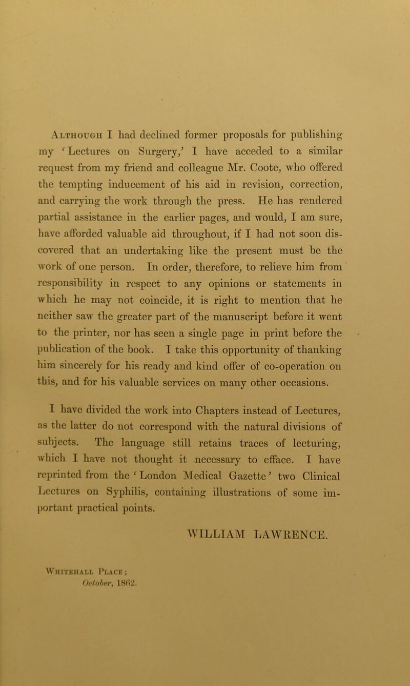 Although I had declined former proposals for publishing my ‘ Lectures on Surgery/ I have acceded to a similar request from my friend and colleague Mr. Coote, who offered the tempting inducement of his aid in revision, correction, and carrying the work through the press. He has rendered partial assistance in the earlier pages, and would, I am sure, have afforded valuable aid throughout, if I had not soon dis- covered that an undertaking like the present must be the work of one person. In order, therefore, to relieve him from responsibility in respect to any opinions or statements in which he may not coincide, it is right to mention that he neither saw the greater part of the manuscript before it went to the printer, nor has seen a single page in print before the publication of the book. I take this opportunity of thanking him sincerely for his ready and kind offer of co-operation on this, and for his valuable services on many other occasions. I have divided the work into Chapters instead of Lectures, as the latter do not correspond with the natural divisions of subjects. The language still retains traces of lecturing, which I have not thought it necessary to efface. I have reprinted from the ‘London Medical Gazette’ two Clinical Lectures on Syphilis, containing illustrations of some im- portant practical points. WILLIAM LAWRENCE. Whitehall Place; October, 18(!2.