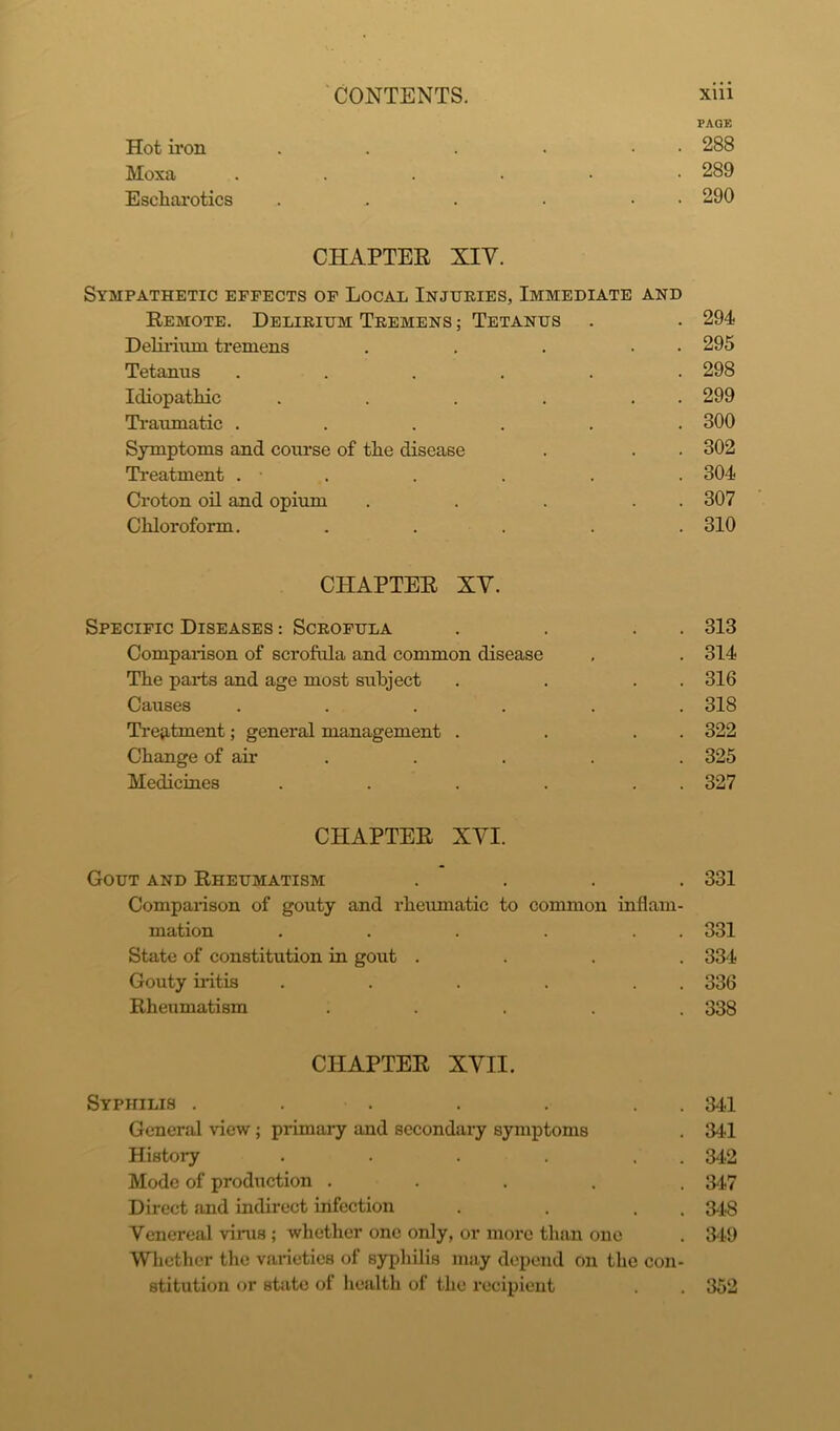 PAGE Hot iron . . . • • 288 Moxa 289 Escharotics . . . . • 290 CHAPTER XIV. Sympathetic effects of Local Injuries, Immediate and Remote. Delirium Tremens ; Tetanus . . 294 Delirium tremens . . . . 295 Tetanus ...... 298 Idiopathic . . . . . . 299 Traumatic ...... 300 Symptoms and course of the disease . . . 302 Treatment . • . . . . 304 Croton oil and opium . . . . . 307 Chloroform. ..... 310 CHAPTER XY. Specific Diseases : Scrofula . . . . 313 Comparison of scrofula and common disease . . 314 The parts and age most subject . . . . 316 Causes ...... 318 Treatment; general management . . . . 322 Change of air . . . . 325 Medicines . . . . . . 327 CHAPTER XYI. Gout and Rheumatism .... 331 Comparison of gouty and rheumatic to common inflam- mation . . . . . . 331 State of constitution in gout .... 334 Gouty iritis . . . . . . 336 Rheumatism ..... 338 CHAPTER XVII. Syphilis . . . . . . 341 General view; primary and secondary symptoms . 341 History . . . . . 342 Mode of production ..... 3-47 Direct and indirect infection . . . 348 Venereal virus ; whether one only, or more than one . 349 Whether the varieties of syphilis may depend on the con- stitution or state of health of the recipient . . 352