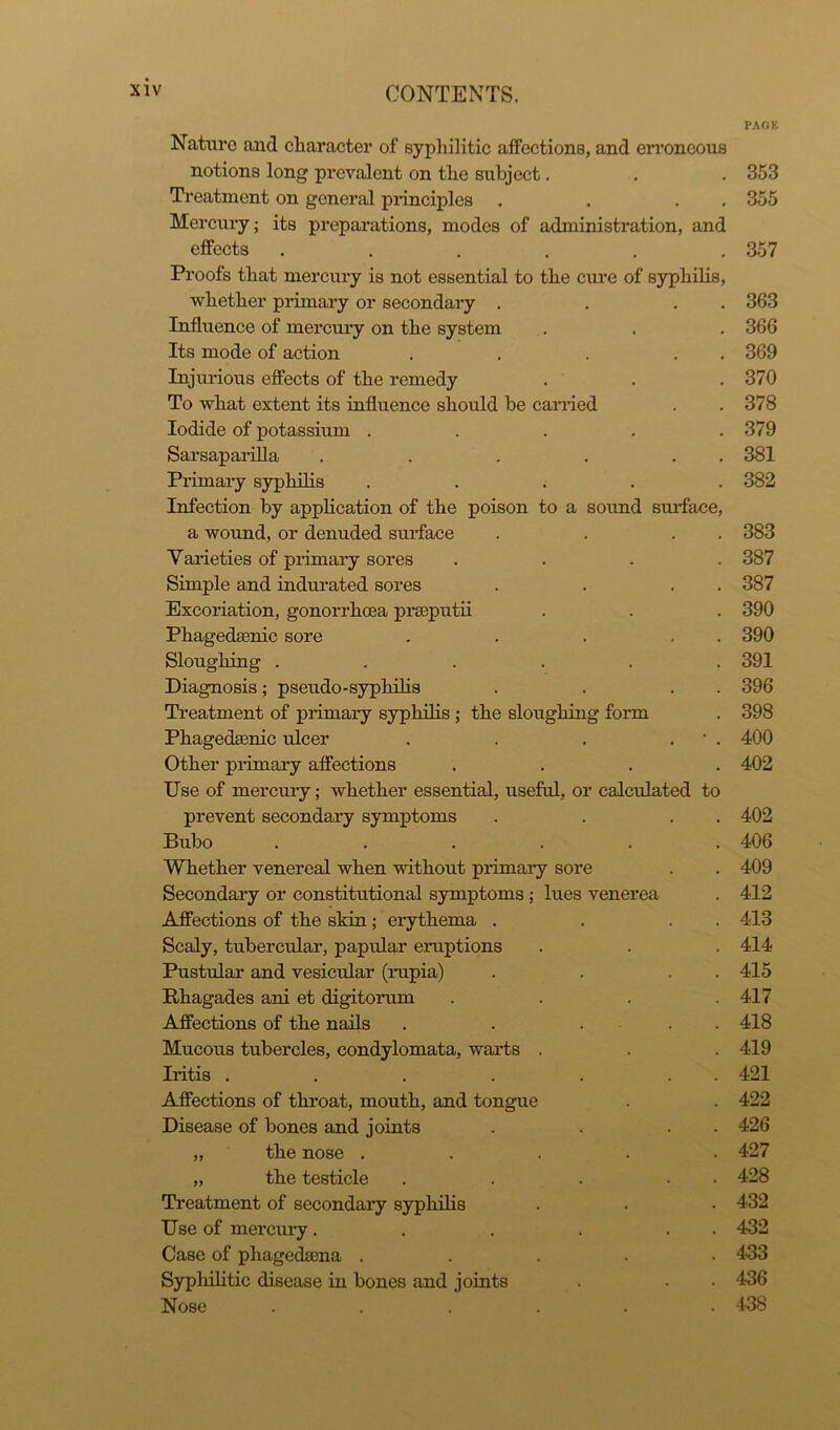 PAGK Nature and character of syphilitic affections, and erroneous notions long prevalent on the subject. . . 353 Treatment on general principles . . . . 355 Mercury; its preparations, modes of administration, and effects ...... 357 Proofs that mercury is not essential to the cure of syphilis, whether primary or secondary . . . . Influence of mercury on the system Its mode of action . . . . . Injurious effects of the remedy To what extent its influence should be carried Iodide of potassium ..... Sarsaparilla . . . . . . Primary syphilis ..... Infection by application of the poison to a sound surface, a wound, or denuded surface . . . . Varieties of primary sores .... Simple and indurated sores . . . . Excoriation, gonorrhoea prseputii Phagedsenic sore . . . . . Sloughing ...... Diagnosis; pseudo-syphilis . . . . Treatment of primary syphilis ; the sloughing form Phagedaenic ulcer . . . * . Other primary affections .... Use of mercury; whether essential, useful, or calculated to prevent secondary symptoms . . . . Bubo ...... Whether venereal when without primary sore Secondary or constitutional symptoms; lues venerea Affections of the skin; erythema . . . . Scaly, tubercular, papular eruptions Pustular and vesicular (rupia) . . . . Rhagades ani et digitorum .... Affections of the nails . . . . . Mucous tubercles, condylomata, warts . Iritis . . . . . . . Affections of throat, mouth, and tongue Disease of bones and joints . . . „ the nose ..... „ the testicle . . . • • Treatment of secondary syphilis Use of mercury. . . . . Case of phagedsena ..... Syphilitic disease in bones and joints Nose ...... 363 366 369 370 378 379 381 382 383 387 387 390 390 391 396 398 400 402 402 406 409 412 413 414 415 417 418 419 421 422 426 427 428 432 432 433 436 438