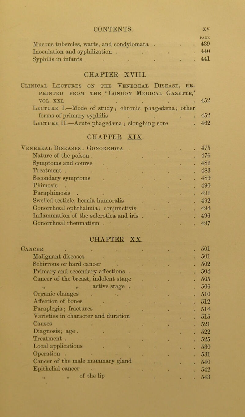 PARK Mucous tubercles, warts, and condylomata . . . 439 Inoculation and sypliilization .... 440 Syphilis in infants . . . . 441 CHAPTER XVIII. Clinical Lectures on the Venereal Disease, re- printed from the ‘ London Medical Gazette,’ vol. xxi. ..... 452 Lecture I.—Mode of study; chronic pliagedaena; other forms of primary syphilis . . . . 452 Lecture II.—Acute phagedama; sloughing sore . 462 CHAPTER XIX. Venereal Diseases : Gonorrhoea . . . . 475 Nature of the poison..... 476 Symptoms and course . . . . . 481 Treatment . . . . . 483 Secondary symptoms . . . . . 489 Phimosis ...... 490 Paraphimosis . . . . . 491 Swelled testicle, hernia humoralis . . . 492 Gonorrhoeal ophthalmia; conjunctivis . . . 494 Inflammation of the sclerotica and iris . . . 496 Gonorrhoeal rheumatism . . . . . 497 CHAPTER XX. Cancer Malignant diseases Schirrous or hard cancer Primary and secondary affections . Cancer of the breast, indolent stage „ „ active stage . Organic changes Affection of bones Paraplegia; fractures Varieties in character and duration Causes Diagnosis; age . Treatment . Local applications Operation . Cancer of the male mammary gland Epithelial cancer 11 of the lip 501 501 502 504 505 506 510 512 514 515 521 522 525 530 531 540 542 543 11