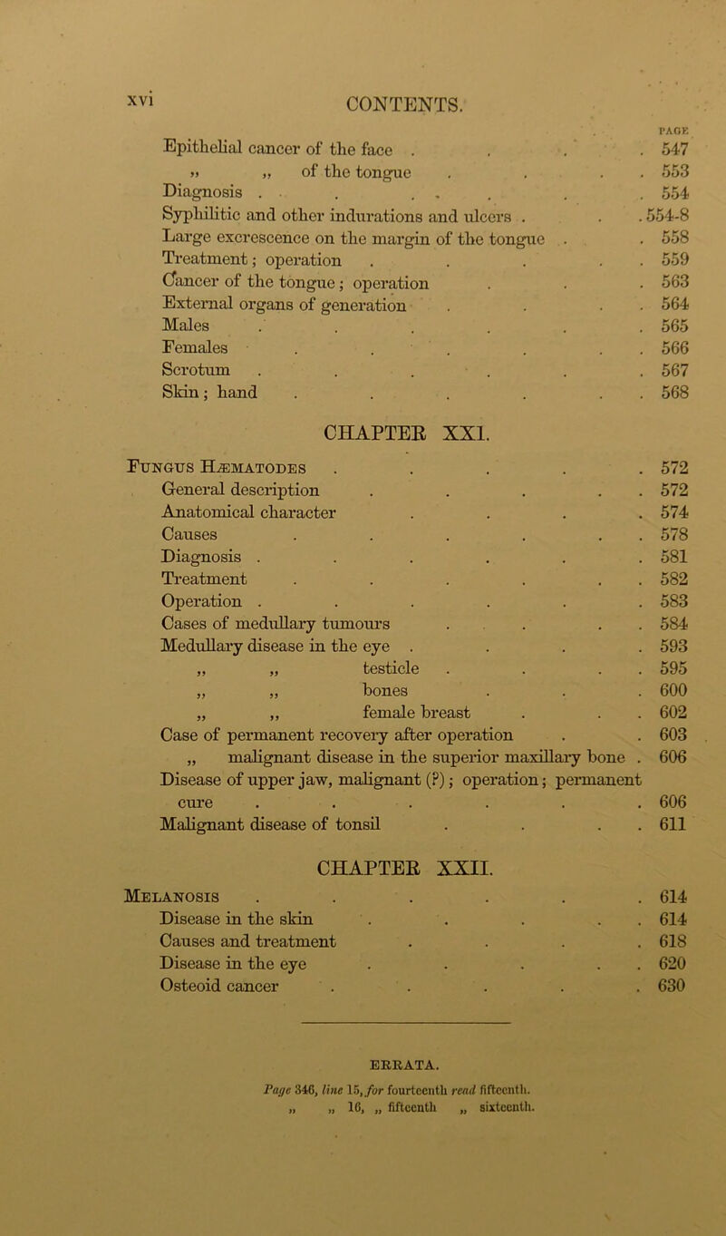 Epithelial cancer of the face . » „ of the tongue Diagnosis . . ... Syphilitic and other indurations and ulcers . Large excrescence on the margin of the tongue . Treatment; operation Cancer of the tongue; operation External organs of generation Males . Females . Scrotum Sldn; hand CHAPTER Fungus ELematodes . General description . . . . Anatomical character . Causes . . . . . . Diagnosis ...... Treatment . . . . . . Operation ...... Cases of medullary tumours . . . . Medullary disease in the eye . . . . ,, „ testicle . . . . „ „ bones „ ,, female breast Case of permanent recovery after operation „ malignant disease in the superior maxillary bone . Disease of upper jaw, malignant (P); operation; permanent cure ...... Malignant disease of tonsil . . . CHAPTER XXII. Melanosis .... Disease in the skin Causes and treatment Disease in the eye Osteoid cancer ERRATA. Pai/c 346, line 15,/or fourteenth read fifteenth. „ „ 10, „ fifteenth „ sixteenth. PACK 547 553 554 554-8 558 559 563 564 565 566 567 568 572 572 574 578 581 582 583 584 593 595 600 602 603 606 606 611 614 614 618 620 630