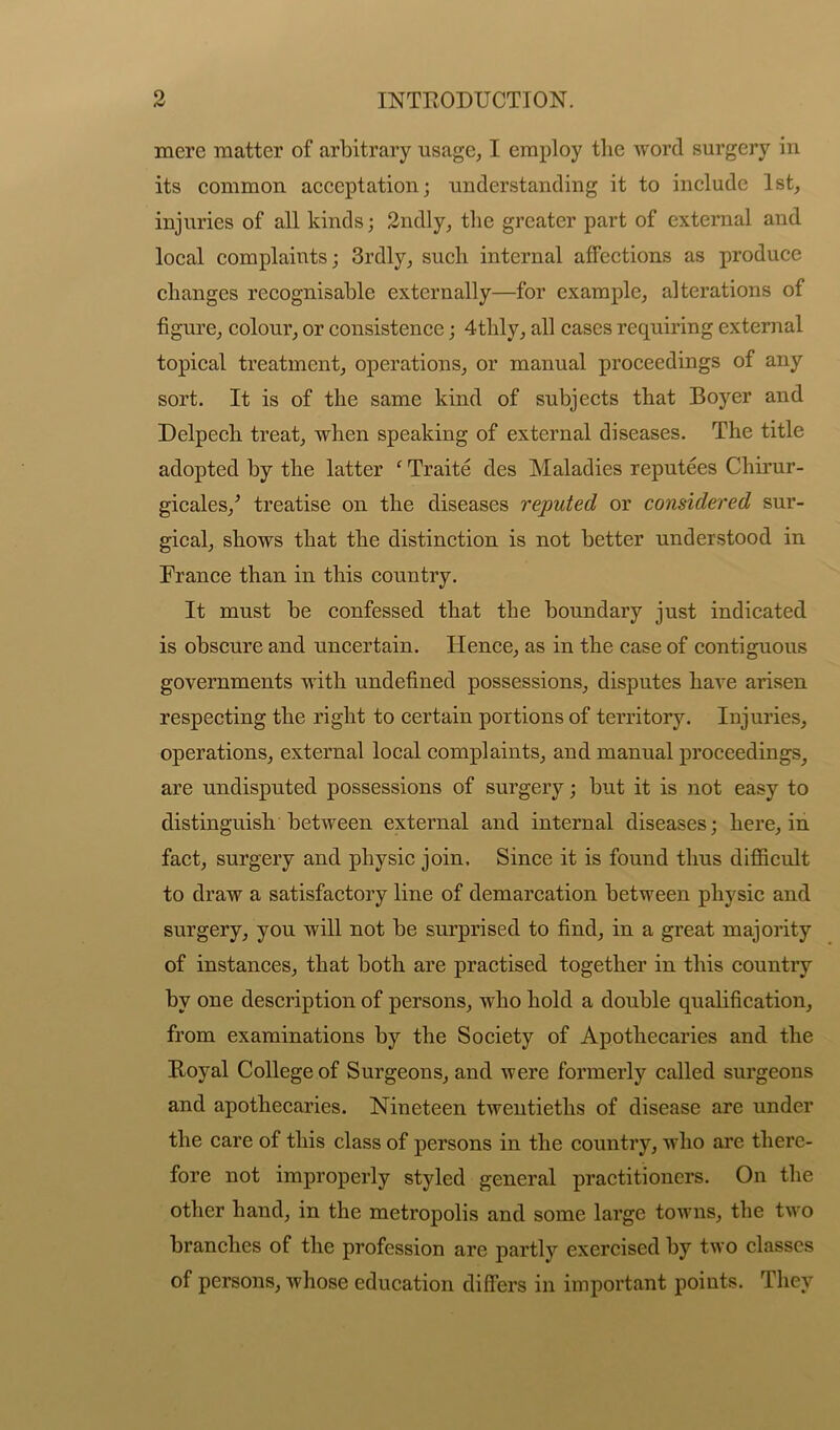 mere matter of arbitrary usage, I employ the word surgery in its common acceptation; understanding it to include 1st, injuries of all kinds; 2ndly, the greater part of external and local complaints; 3rdly, such internal affections as produce changes recognisable externally—for example, alterations of figure, colour, or consistence; 4thly, all cases requiring external topical treatment, operations, or manual proceedings of any sort. It is of the same kind of subjects that Boyer and Delpech treat, when speaking of external diseases. The title adopted by the latter c Traite des Maladies reputees Chirur- gicales/ treatise on the diseases reputed or considered sur- gical, shows that the distinction is not better understood in France than in this country. It must be confessed that the boundary just indicated is obscure and uncertain. Hence, as in the case of contiguous governments with undefined possessions, disputes have arisen respecting the right to certain portions of territory. Injuries, operations, external local complaints, and manual proceedings, are undisputed possessions of surgery; but it is not easy to distinguish between external and internal diseases; here, in fact, surgery and physic join. Since it is found thus difficult to draw a satisfactory line of demarcation between physic and surgery, you will not be surprised to find, in a great majority of instances, that both are practised together in this country by one description of persons, who hold a double qualification, from examinations by the Society of Apothecaries and the Royal College of Surgeons, and were formerly called surgeons and apothecaries. Nineteen twentieths of disease are under the care of this class of persons in the country, who are there- fore not improperly styled general practitioners. On the other hand, in the metropolis and some large towns, the two branches of the profession are partly exercised by two classes of persons, whose education differs in important points. They