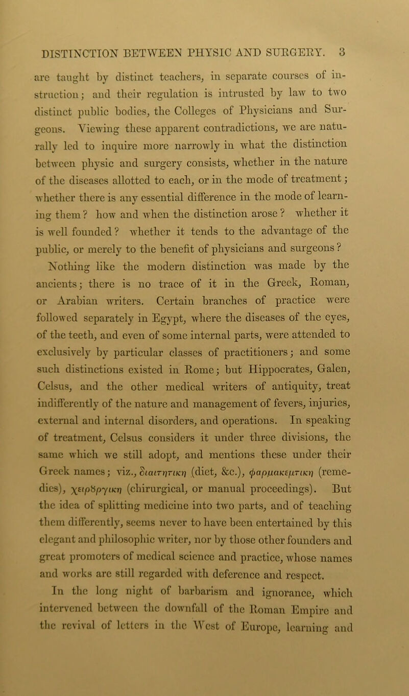 are taught by distinct teachers, in separate courses of in- struction; and their regulation is intrusted by law to two distinct public bodies, the Colleges of Physicians and Sur- geons. Viewing these apparent contradictions, we are natu- rally led to inquire more narrowly in what the distinction between physic and surgery consists, whether in the nature of the diseases allotted to each, or in the mode of treatment; whether there is any essential difference in the mode of learn- ing: them ? how and when the distinction arose ? whether it is well founded ? whether it tends to the advantage of the public, or merely to the benefit of physicians and surgeons ? Nothing like the modern distinction was made by the ancients; there is no trace of it in the Greek, Roman, or Arabian writers. Certain branches of practice were followed separately in Egypt, where the diseases of the eyes, of the teeth, and even of some internal parts, were attended to exclusively by particular classes of practitioners; and some such distinctions existed in Rome; but Hippocrates, Galen, Celsus, and the other medical writers of antiquity, treat indifferently of the nature and management of fevers, injuries, external and internal disorders, and operations. In speaking of treatment, Celsus considers it under three divisions, the same which we still adopt, and mentions these under their Greek names; viz., Statrjjrticr} (diet, &c.), (JjapfiaKeprin(reme- dies), (chirurgical, or manual proceedings). But the idea of splitting medicine into two parts, and of teaching them differently, seems never to have been entertained by this elegant and philosophic wrriter, nor by those other founders and great promoters of medical science and practice, whose names and works are still regarded with deference and respect. In the long night of barbarism and ignorance, which intervened between the downfall of the Roman Empire and the revival of letters in the West of Europe, learning and