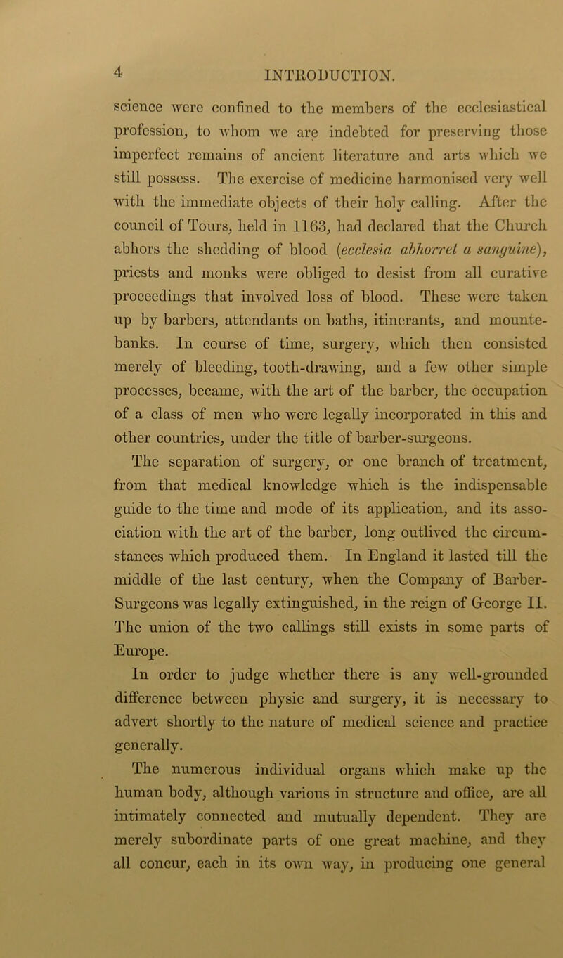 science were confined to the members of the ecclesiastical profession, to whom we are indebted for preserving those imperfect remains of ancient literature and arts which we still possess. The exercise of medicine harmonised very well with the immediate objects of their holy calling. After the council of Tours, held in 1163, had declared that the Church abhors the shedding of blood (ecclesia abhorret a sanguine), priests and monks were obliged to desist from all curative proceedings that involved loss of blood. These were taken up by barbers, attendants on baths, itinerants, and mounte- banks. In course of time, surgery, which then consisted merely of bleeding, tooth-drawing, and a few other simple processes, became, with the art of the barber, the occupation of a class of men who were legally incorporated in this and other countries, under the title of barber-surgeons. The separation of surgery, or one branch of treatment, from that medical knowledge which is the indispensable guide to the time and mode of its application, and its asso- ciation with the art of the barber, long outlived the circum- stances which produced them. In England it lasted till the middle of the last century, when the Company of Barber- Surgeons was legally extinguished, in the reign of George II. The union of the two callings still exists in some parts of Europe. In order to judge whether there is any well-grounded difference between physic and surgery, it is necessary to advert shortly to the nature of medical science and practice generally. The numerous individual organs which make up the human body, although various in structure and office, are all intimately connected and mutually dependent. They are merely subordinate parts of one great machine, and they all concur, each in its own way, in producing one general