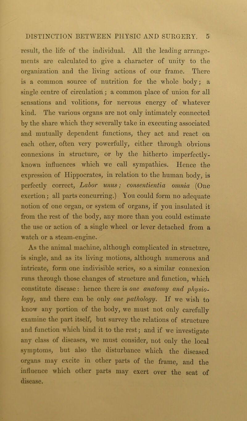 result, tlie life of tlie individual. All the leading arrange- ments are calculated to give a character of unity to the organization and the living actions of our frame. There is a common source of nutrition for the whole body; a single centre of circulation; a common place of union for all sensations and volitions, for nervous energy of whatever kind. The various organs are not only intimately connected by the share which they severally take in executing associated and mutually dependent functions, they act and react on each other, often very powerfully, either through obvious connexions in structure, or by the hitherto imperfectly- known influences which we call sympathies. Hence the expression of Hippocrates, in relation to the human body, is perfectly correct. Labor unus; consentientia omnia (One exertion; all parts concurring.) You could form no adequate notion of one organ, or system of organs, if you insulated it from the rest of the body, any more than you could estimate the use or action of a single wheel or lever detached from a watch or a steam-engine. As the animal machine, although complicated in structure, is single, and as its living motions, although numerous and intricate, form one indivisible series, so a similar connexion runs through those changes of structure and function, which constitute disease: hence there is one anatomy and physio- logy, and there can be only one pathology. If we wish to know any portion of the body, we must not only carefully examine the part itself, but survey the relations of structure and function which bind it to the rest; and if we investigate any class of diseases, we must consider, not only the local symptoms, but also the disturbance which the diseased organs may excite in other parts of the frame, and the influence which other parts may exert over the seat of disease.