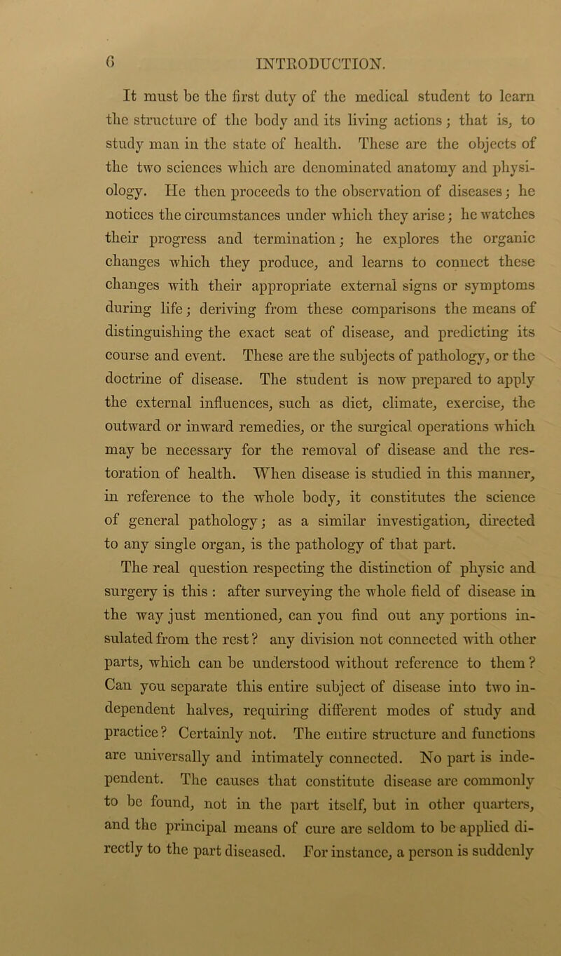 It must be the first duty of the medical student to learn the structure of the body and its living actions; that is, to study man in the state of health. These are the objects of the two sciences which are denominated anatomy and physi- ology. He then proceeds to the observation of diseases; he notices the circumstances under which they arise; he watches their progress and termination; he explores the organic changes which they produce, and learns to connect these changes with their appropriate external signs or symptoms during life; deriving from these comparisons the means of distinguishing the exact seat of disease, and predicting its course and event. These are the subjects of pathology, or the doctrine of disease. The student is now prepared to apply the external influences, such as diet, climate, exercise, the outward or inward remedies, or the surgical operations which may be necessary for the removal of disease and the res- toration of health. When disease is studied in this manner, in reference to the whole body, it constitutes the science of general pathology; as a similar investigation, directed to any single organ, is the pathology of that part. The real question respecting the distinction of physic and surgery is this : after surveying the whole field of disease in the way just mentioned, can you find out any portions in- sulated from the rest ? any division not connected with other parts, which can be understood without reference to them ? Can you separate this entire subject of disease into two in- dependent halves, requiring different modes of study and practice? Certainly not. The entire structure and functions are universally and intimately connected. No part is inde- pendent. The causes that constitute disease are commonly to be found, not in the part itself, but in other quarters, and the principal means of cure are seldom to be applied di- rectly to the part diseased. For instance, a person is suddenly