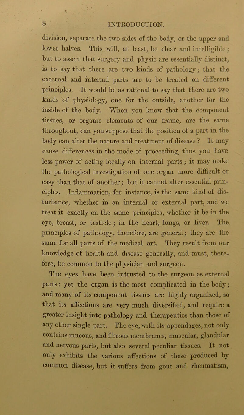 division, separate the two sides of the body, or the upper and lower halves. This will, at least, be clear and intelligible; but to assert that surgery and physic are essentially distinct, is to say that there are two kinds of pathology; that the external and internal parts are to be treated on different principles. It would be as rational to say that there are two kinds of physiology, one for the outside, another for the inside of the body. When you know that the component tissues, or organic elements of our frame, are the same throughout, can yon suppose that the position of a part in the body can alter the nature and treatment of disease ? It may cause differences in the mode of proceeding, thus you have less power of acting locally on internal parts; it may make the pathological investigation of one organ more difficult or easy than that of another; but it cannot alter essential prin- ciples. Inflammation, for instance, is the same kind of dis- turbance, whether in an internal or external part, and we treat it exactly on the same principles, whether it be in the eye, breast, or testicle; in the heart, lungs, or liver. The principles of pathology, therefore, are general; they are the same for all parts of the medical art. They result from our knowledge of health and disease generally, and must, there- fore, be common to the physician and surgeon. The eyes have been intrusted to the surgeon as external parts: yet the organ is the most complicated in the body; and many of its component tissues are highly organized, so that its affections are very much diversified, and require a greater insight into pathology and therapeutics than those of any other single part. The eye, with its appendages, not only contains mucous, and fibrous membranes, muscular, glandular and nervous parts, but also several peculiar tissues. It not only exhibits the various affections of these produced by common disease, but it suffers from gout and rheumatism.