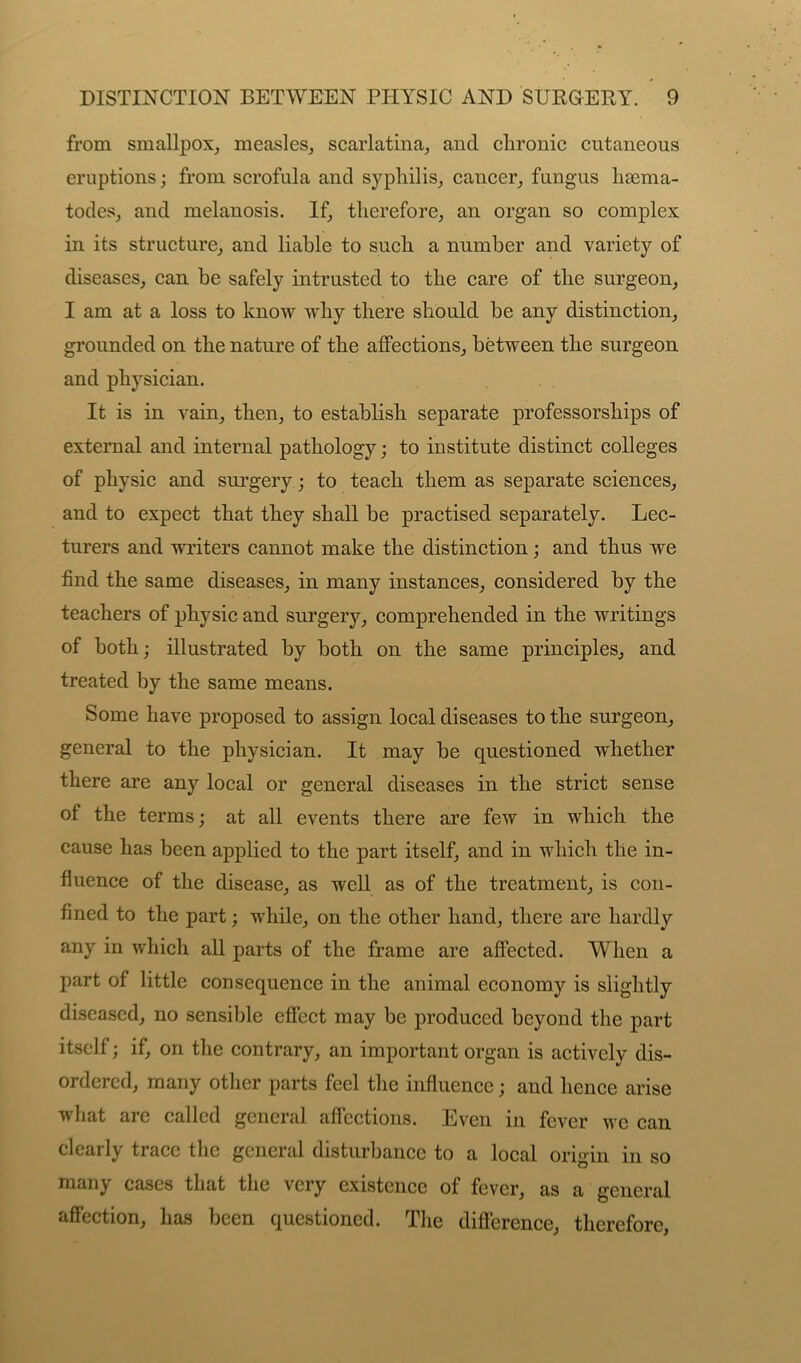 from smallpox, measles, scarlatina, and clironic cutaneous eruptions; from scrofula and syphilis, cancer, fungus hsema- todes, and melanosis. If, therefore, an organ so complex in its structure, and liable to such a number and variety of diseases, can he safely intrusted to the care of the surgeon, I am at a loss to know why there should be any distinction, grounded on the nature of the affections, between the surgeon and physician. It is in vain, then, to establish separate professorships of external and internal pathology; to institute distinct colleges of physic and surgery; to teach them as separate sciences, and to expect that they shall be practised separately. Lec- turers and writers cannot make the distinction; and thus we find the same diseases, in many instances, considered by the teachers of physic and surgery, comprehended in the writings of both; illustrated by both on the same principles, and treated by the same means. Some have proposed to assign local diseases to the surgeon, general to the physician. It may be questioned whether there are any local or general diseases in the strict sense of the terms; at all events there are few in which the cause has been applied to the part itself, and in which the in- fluence of the disease, as well as of the treatment, is con- fined to the part; while, on the other hand, there are hardly any in which all parts of the frame are affected. When a part of little consequence in the animal economy is slightly diseased, no sensible effect may be produced beyond the part itself; if, on the contrary, an important organ is actively dis- ordered, many other parts feel the influence; and hence arise what are called general affections. Even in fever we can clearly trace the general disturbance to a local origin in so many cases that the very existence of fever, as a general affection, has been questioned. The difference, therefore,