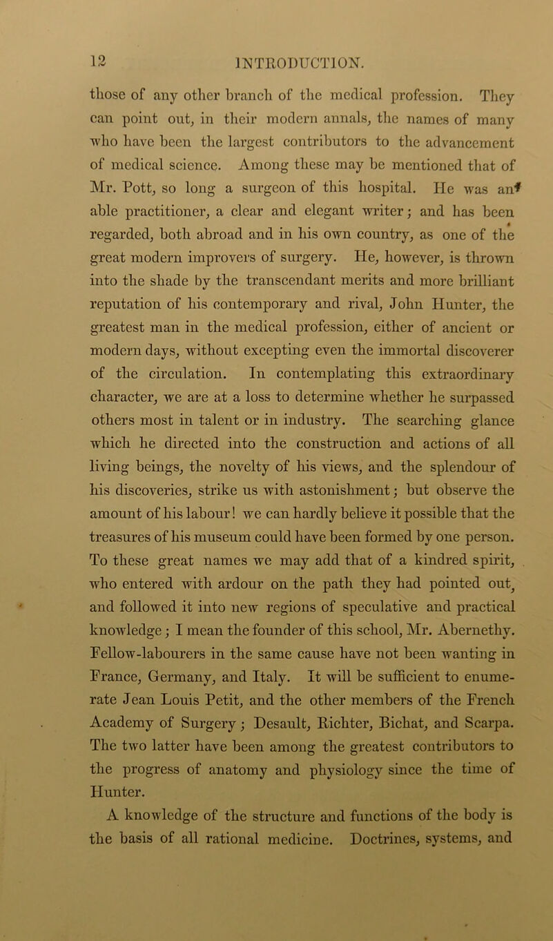 those of any other branch of the medical profession. They can point out, in their modern annals, the names of many who have been the largest contributors to the advancement of medical science. Among these may be mentioned that of Mr. Pott, so long a surgeon of this hospital. He was an* able practitioner, a clear and elegant writer; and has been • regarded, both abroad and in his own country, as one of the great modern improvers of surgery. He, however, is thrown into the shade by the transcendant merits and more brilliant reputation of his contemporary and rival, John Hunter, the greatest man in the medical profession, either of ancient or modern days, without excepting even the immortal discoverer of the circulation. In contemplating this extraordinary character, we are at a loss to determine whether he surpassed others most in talent or in industry. The searching glance which he directed into the construction and actions of all living beings, the novelty of his views, and the splendour of his discoveries, strike us with astonishment; but observe the amount of his labour! we can hardly believe it possible that the treasures of his museum could have been formed by one person. To these great names we may add that of a kindred spirit, who entered with ardour on the path they had pointed out^ and followed it into new regions of speculative and practical knowledge; I mean the founder of this school, Mr. Abernethy. Fellow-labourers in the same cause have not been wanting in France, Germany, and Italy. It will be sufficient to enume- rate Jean Louis Petit, and the other members of the French Academy of Surgery; Desault, Richter, Bichat, and Scarpa. The two latter have been among the greatest contributors to the progress of anatomy and physiology since the time of Hunter. A knowledge of the structure and functions of the body is the basis of all rational medicine. Doctrines, systems, and