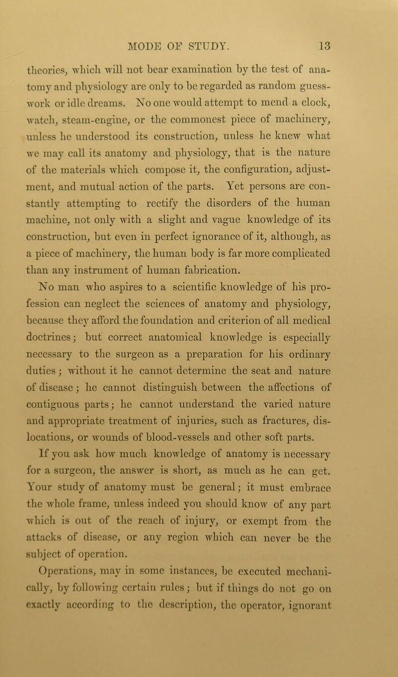 theories, which will not bear examination by the test of ana- tomy and physiology are only to be regarded as random guess- work or idle dreams. No one would attempt to mend a clock, watch, steam-engine, or the commonest piece of machinery, unless he understood its construction, unless he knew what we may call its anatomy and physiology, that is the nature of the materials which compose it, the configuration, adjust- ment, and mutual action of the parts. Yet persons are con- stantly attempting to rectify the disorders of the human machine, not only with a slight and vague knowledge of its construction, but even in perfect ignorance of it, although, as a piece of machinery, the human body is far more complicated than any instrument of human fabrication. No man wdio aspires to a scientific knowledge of his pro- fession can neglect the sciences of anatomy and physiology, because they afford the foundation and criterion of all medical doctrines; but correct anatomical knowledge is especially necessary to the surgeon as a preparation for his ordinary duties ; without it he cannot determine the seat and nature of disease; he cannot distinguish between the affections of contiguous parts; he cannot understand the varied nature and appropriate treatment of injuries, such as fractures, dis- locations, or W'ounds of blood-vessels and other soft parts. If you ask how much knowledge of anatomy is necessary for a surgeon, the answer is short, as much as he can get. Y'our study of anatomy must be general; it must embrace the whole frame, unless indeed you should know of any part which is out of the reach of injury, or exempt from the attacks of disease, or any region which can never be the subject of operation. Operations, may in some instances, be executed mechani- cally, by following certain rules; but if things do not go on exactly according to the description, the operator, ignorant