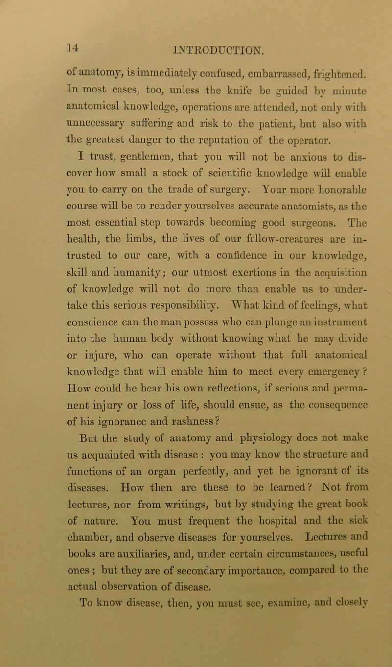 of anatomy, is immediately confused, embarrassed, frightened. In most cases, too, unless the knife he guided by minute anatomical knowledge, operations are attended, not only with unnecessary suffering and risk to the patient, but also with the greatest danger to the reputation of the operator. I trust, gentlemen, that you will not be anxious to dis- cover how small a stock of scientific knowledge will enable you to carry on the trade of surgery. Your more honorable course will be to render yourselves accurate anatomists, as the most essential step towards becoming good surgeons. The health, the limbs, the lives of our fellow-creatures are in- trusted to our care, with a confidence in our knowledge, skill and humanity; our utmost exertions in the acquisition of knowledge will not do more than enable us to under- take this serious responsibility. What kind of feelings, what conscience can the man possess who can plunge an instrument into the human body without knowing what he may divide or injure, who can operate without that full anatomical knowledge that will enable him to meet every emergency? How could he bear his own reflections, if serious and perma- nent injury or loss of life, should ensue, as the consequence of his ignorance and rashness ? But the study of anatomy and physiology does not make us acquainted with disease : you may know the structure and functions of an organ perfectly, and yet be ignorant of its diseases. How then are these to be learned? Not from lectures, nor from writings, but by studying the great book of nature. You must frequent the hospital and the sick chamber, and observe diseases for yourselves. Lectures and books are auxiliaries, and, under certain circumstances, useful ones ; but they are of secondary importance, compared to the actual observation of disease. To know disease, then, you must see, examine, and closely